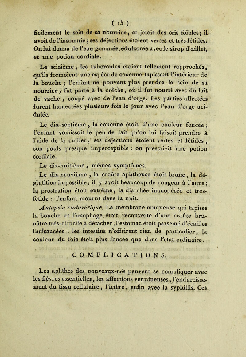 ficilement le sein de sa nourrice, et jetoit des cris faibles; il avoit de l’insomnie ; ses déjections étoient vertes et très-fétides. On lui donna de l’eau gommée, édulcorée avec le sirop d’œillet, et une potion cordiale. Le seizième, les tubercules étoient tellement rapprochés, qu’ils formoient une espèce de couenne tapissant l’intérieur de la bouche ; l’enfant ne pouvant plus prendre le sein de sa nourrice, fut porté à la crèche, où il fut nourri avec du lait de vache , coupé avec de l’eau d’orge. Les parties affectées furent humectées plusieurs fois le jour avec l’eau d’orge aci- dulée. Le dix-septième , la couenne étoit d’une couleur foncée ; l’enfant vomissoit le peu de lait qu’on lui faisoit prendre à l’aide de la cuiller ; ses déjections étoient vertes et fétides , son pouls presque imperceptible : on prescrivit une potion cordiale. Le dix-huitième , mêmes symptômes. Le dix-neuvième , la croûte aphtheuse étoit brune, la dé- glutition impossible ; il y avoit beaucoup de rougeur à l’anus; la prostration étoit extrême, la diarrhée immodérée et très- fétide : l’enfant mourut dans la nuit. Autopsie cadavérique. La membrane muqueuse qui tapisse la bouche et l’œsophage étoit recouverte d’une croûte bru- nâtre très-difficile à détacher ;l’estomac étoit parsemé d’écailles furfuracées : les intestins n’offrirent rien de particulier; la couleur du foie étoit plus foncée que dans l’état ordinaire. COMPLICATIONS. Les aphthes des nouveaux-nés peuvent se compliquer avec les fièvres essentielles, les affections vermineuses, l’endurcisse- ment du tissu cellulaire, l’ictère, enfin avee la syphillis. Ces