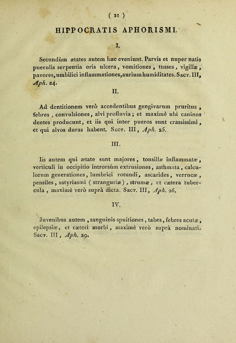 HIPP OCR ATI S APHORI SMI. I. Secundùm States autem haec eveniunt. Parvis et nuper natis puerulis serpentia oris ulcéra, vomitiones , tusses , vigiliæ , pavores,umbiiici inflammationes,auriumhumiditates. Sect. III, Aph. a4- II. Ad dentitionem verb accedentibus gengivarum pruritus , febres , convulsiones, alvi profluvia ; et maximè ubi caninos ' dentes producunt, et iis qui inter pueros sunt crassissimi , et qui alvos duras habent. Sect. III, Aph. 2,5. III. Iis autera qui ætate sunt majores , tonsillæ inflamrnatæ , verticuli in occipitio introrsùm extrusiones, asthmata, calcu- lorum generationes, lumbrici rotundi, ascarides, verrucæ , pensiles , satyriasmi ( stranguriæ) , strumæ, et caetera tuber- cula , maximè vero suprà dicta. Sect. III, Aph. 26. IV. Juvenibus autem , sanguinis spuitiones , tabes, febres acutæ , epilepsiæ, et cæteri morbi, maximè vero suprà nominatif Sect. Iîl , Aph, 29.