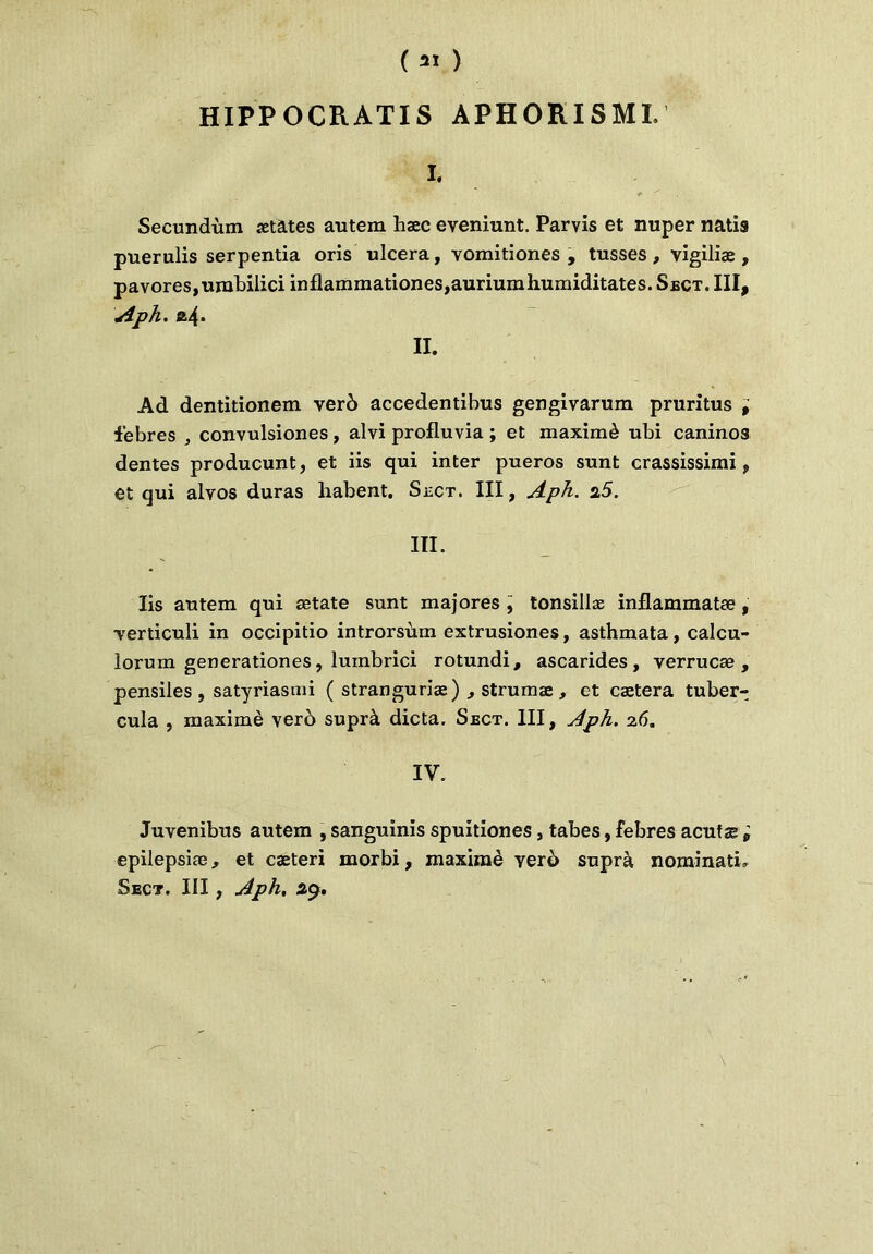 HIPP OCRATIS APHORISMI. I. Secundùm «tâtes autem hæc eveniunt. Parvis et nuper natis puerulis serpentia oris ulcéra, vomitiones , tusses, vigiliæ , pavores,umbilici inflammationes,auriumhumiditates. Sect. III, Aph. II. Ad dentitionem verô accedentihus gengivarum pruritus , febres , convulsiones, alvi profluvia ; et maximè ubi caninos dentes producunt, et iis qui inter pueros sunt crassissimi, et qui alvos duras habent. Sect. III, Aph. s.5. III. Iis autem qui ætate sunt majores , tonsillæ inflammatæ , yerticuli in occipitio introrsùm extrusiones, asthmata, calcu- lorum generationes, luinbrici rotundi, ascarides, yerrucæ , pensiles , satyriasmi ( stranguriæ) , strumæ, et cætera tuber- cula , maximè verb suprà dicta, Sect. III, Aph. 26. IV. Juvenibus autem , sanguinis spuitiones, tabes, febres acutæ ; epilepsiæ, et cæteri morbi, maximè yerd suprà nominati, Sect. III, Aph, 29.