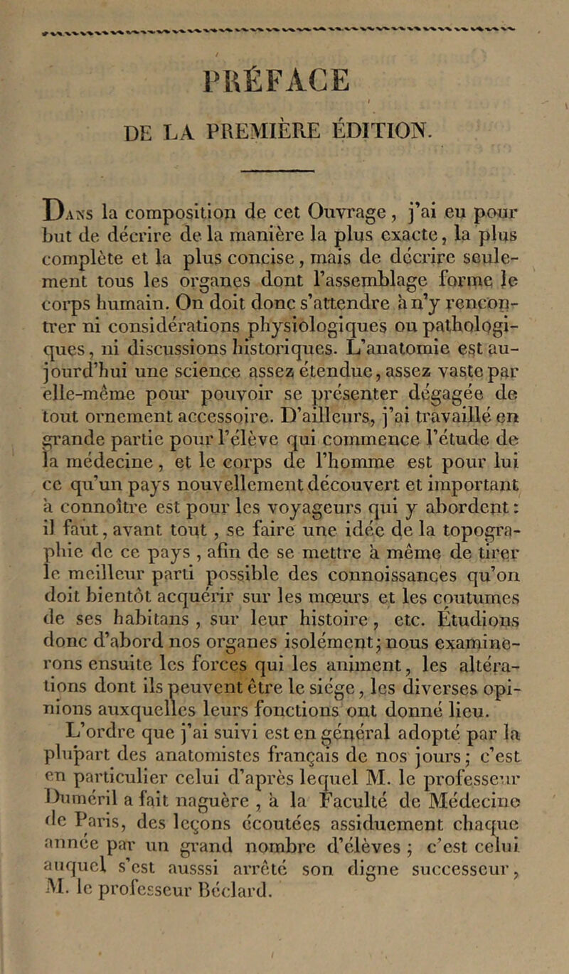 PRÉFACE 1 DE LA PREMIÈRE ÉDITION. Dans la composition de cet Ouvrage, j’ai eu pour but de décrire de la manière la plus exacte, la plus complète et la plus concise, mais de décrire seule- ment tous les organes dont l’assemblage forme le corps humain. On doit donc s’attendre à n’y rencon- trer ni considérations physiologiques ou pathologi- ques , ni discussions historiques. L’anatomie est au- jourd’hui une science assez étendue, assez vaste par elle-même pour pouvoir se présenter dégagée de tout ornement accessoire. D’ailleurs, j’ai travaillé en grande partie pour l’élève qui commence l’étude de la médecine, et le corps de l’homme est pour lui ce qu’un pays nouvellement découvert et important a connoître est pour les voyageurs qui y abordent : il faut, avant tout , se faire une idée de la topogra- phie de ce pays , afin de se mettre à même de tirer le meilleur parti possible des connoissances qu’on doit bientôt acquérir sur les mœurs et les coutumes de ses habitans , sur leur histoire, etc. Étudions donc d’abord nos organes isolément; nous examine- rons ensuite les forces qui les animent, les altéra- tions dont ils peuvent être le siège, les diverses opi- nions auxquelles leurs fonctions ont donné lieu. L’ordre que j’ai suivi est en général adopté par la plupart des anatomistes français de nos jours; c’est en particulier celui d’après lequel M. le professeur Duméril a fait naguère , a la Faculté de Médecine ^Ic Paris, des leçons écoutées assiduement chaque année par un grand nombre d’élèves ; c’est celui auquel s’est ausssi arrête son digne successeur, •M. le professeur Béclard.