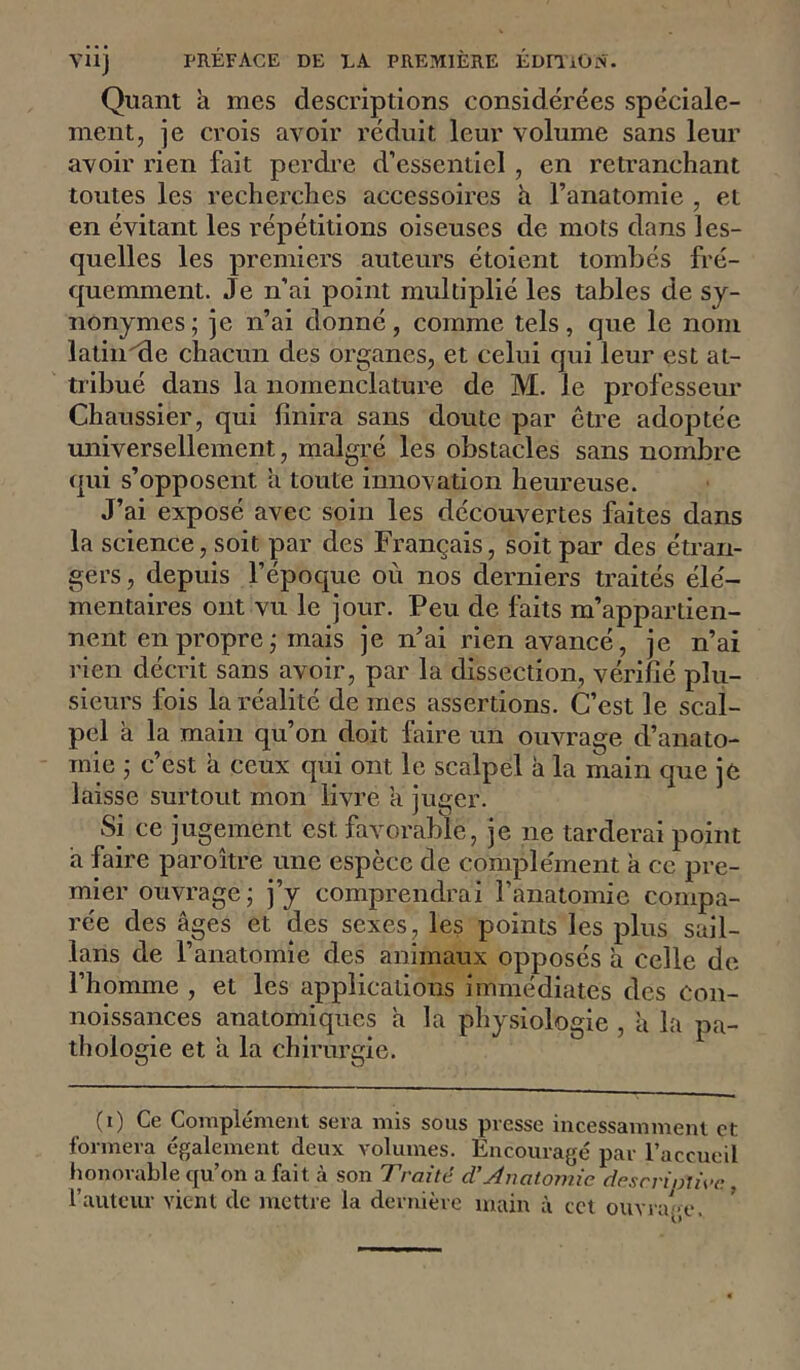Viij PRÉFACE DE EA PREMIÈRE ÉDITiOtN. Quant à mes descriptions considérées spéciale- ment, je crois avoir réduit leur volume sans leur avoir rien fait perdre d’essentiel , en retranchant toutes les recherches accessoires a Fanatomie , et en évitant les répétitions oiseuses de mots dans les- quelles les premiers auteurs étoient tombés fré- quemment. Je n’ai point multiplié les tables de sy- nonymes ; je n’ai donné, comme tels, que le nom latin^e chacun des organes, et celui qui leur est at- tribué dans la nomenclature de M. le professeur Chaussier, qui finira sans doute par être adoptée universellement, malgré les obstacles sans nombre qui s’opposent a toute innovation heureuse. J’ai exposé avec soin les découvertes faites dans la science, soit par des Français, soit par des étran- gers, depuis l’époque où nos derniers traités élé- mentaires ont vu le jour. Peu de Ihits m’appartien- nent en propre j mais je n’ai rien avancé, je n’ai rien décrit sans avoir, par la dissection, vérifié plu- sieurs fois la réalité de mes assertions. C’est le scal- pel à la main qu’on doit faire un ouvrage d’anato- mie j c’est a ceux qui ont le scalpel à la main que je laisse surtout mon livre a juger. Si ce jugement est favorable, je ne tarderai point a faire paroître une espèce de complément à ce pre- mier ouvrage j j’y comprendrai l’anatomie compa- rée des âges et des sexes, les points les plus sail- lans de l’anatomie des animaux opposés à celle de l’homme , et les applications immédiates des Con- noissances anatomiques a la physiologie , à la pa- thologie et a la chirurgie. (t) Ce Compléme)it sera mis sous presse incessamment et formera également deux volumes. Encouragé par l’accueil honorable qu’on a fait à son Traité d’Anatomie desrripxiee., l’auteur vient de mettre la dernière main à ect ouvia.-e. '
