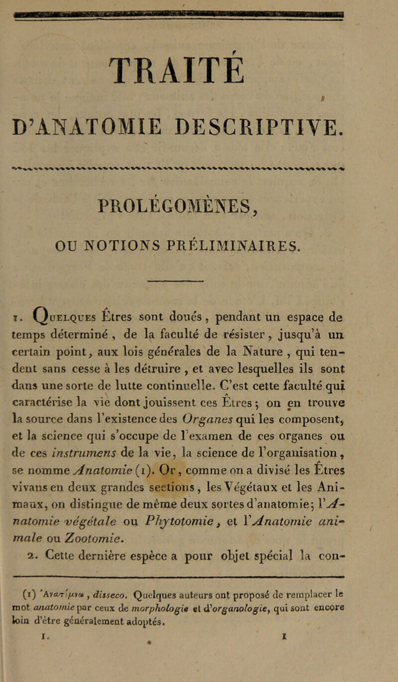 Bi TRAITE t D’ANATOMIE DESCRIPTIVE. PROLÉGOMÈNES, ou NOTIOISrS PRÉLIMINAIRES. T. Quelques Êtres sont doués, pendant un espace de temps déterminé , de la faculté de résister, jusqu’à un. certain point, aux lois générales de la Nature , qui ten- dent sans cesse à les détruire , et avec lesquelles ils sont dans une sorte de lutte continuelle. C’est cette faculté qui caractérise la vie dont jouissent ces Êtreson en trouve la source dans l’existence des Organes qui les composent, et la science qui s’occupe de l’examen de ces organes ou de ces instrumens de la vie, la science de l’organisation, A se nomme Anatomie (i). Or, comme on a divisé les Etres vivausen deux grandes sections, les Végétaux et les Ani- maux, on distingue de même deux sortes d’anatomie; VA- natomie 'végétale ou Phytotomie, et VAnatomie ani- male ou Zootomie. 2. Cette dernière espèce a pour objet spécial la con- (i) , disseco. Quelques auteurs ont proposé de remplacer le mot anatomie’pSiT ceux de morphologie et d'organologie, qui sont encore loin d’être généralement adoptes.