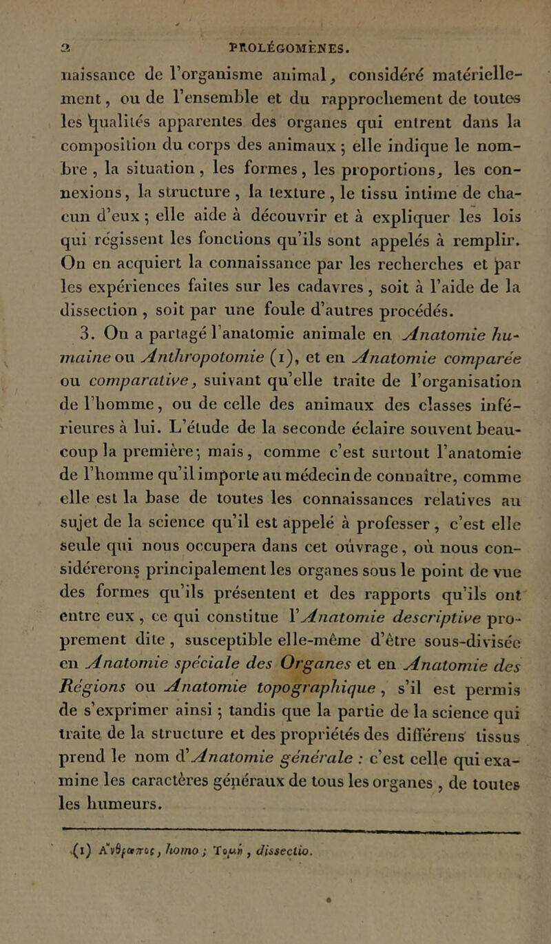 naissaiîcc de l’organisme animal, considéré matérielle- ment , ou de l’ensemble et du rapprochement de toutes les l[ualiiés apparentes des organes qui entrent dans la composition du corps des animaux ; elle indique le nom- bre , la situation, les formes, les proportions, les con- nexions, la structure , la texture , le tissu intime de cha- cun d’eux 5 elle aide à découvrir et à expliquer les lois qui régissent les fonctions qu’ils sont appelés à remplir. On en acquiert la connaissance par les recherches et l)ar les expériences faites sur les cadavres, soit h l’aide de la dissection , soit par une foule d’autres procédés. 3. On a partagé l’anatomie animale en Anatomie hu‘ maine ou Anthvopotomie (i), et en Anatomie comparée ou comparative, suivant qu’elle traite de l’organisation de l’homme, ou de celle des animaux des classes infé- rieures à lui. L’élude de la seconde éclaire souvent beau- coup la première-, mais, comme c’est surtout l’anatomie de l’homme qu’il importe au médecin de connaître, comme elle est la base de toutes les connaissances relatives au sujet de la science qu’il est appelé à professer , c’est elle seule qui nous occupera dans cet ouvrage, où nous con- sidérerons principalement les organes sous le point de vue des formes qu’ils présentent et des rapports qu’ils ont entre eux , ce qui constitue \Anatomie descriptive pro- prement dite , susceptible elle-même d’être sous-diviséo en Anatomie spéciale des Organes et en Anatomie des Régions ou Anatomie topographique, s’il est permis de s’exprimer ainsi 5 tandis que la partie de la science qui traite de la structure et des propriétés des dilTéreiis tissus prend le nom di' Anatomie générale : c’est eelle qui exa- mine les caractères généraux de tous les organes , de toutes les humeurs. .(l) A')i9fa7roc, hoino ; To/ni), dissectio.