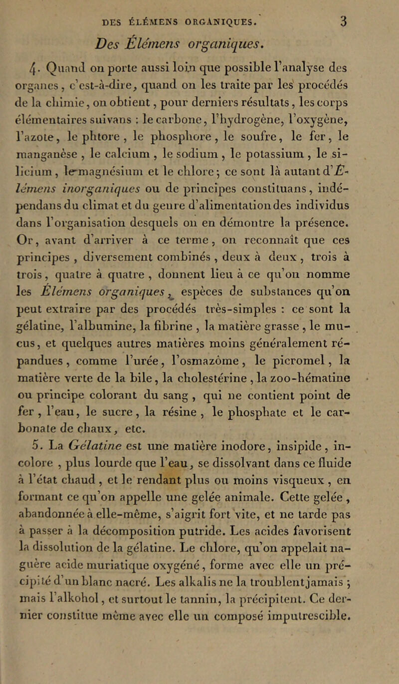 Des Elémens organiques. 4. Quand on porte aussi loin que possible l’analyse des organes, c’cst-cà-dire, quand on les traite par les' procédés de la cliimie, on obtient, pour derniers résultats, les corps élémentaires suivans : le carbone, l’hydrogène, l’oxygène, l’azote, le phtore , le phosphore, le soufre, le fer, le manganèse , le calcium , le sodium , le potassium , le si- licium, le-magnésium et le chlore*, ce sont là autantd’^- lémeiis inorganiques ou de principes conslituans, indé- pendansdu climat et du genre d’alimentation des individus dans l’organisation desquels ou en démontre la présence. Or, avant d’arriver à ce terme, on reconnaît que ces principes , diversement combinés , deux à deux , trois à trois, quatre à quatre , donnent lieu à ce qu’on nomme les Élémens organiques ^ espèces de substances qu’on peut extraire par des procédés très-simples : ce sont la gélatine, l’albumine, la fibrine , la matière grasse , le mu- cus , et quelques autres matières moins généralement ré- pandues, comme l’urée, l’osmazôme, le picromel, la matière verte de la bile, la cholestérine , la zoo-hématine ou principe colorant du sang , qui ne contient point de fer , l’eau, le sucre, la résine , le phosphate et le car- bonate de chaux, etc. 5. La Gélatine est une matière inodore, insipide, in- colore , plus lourde que l’eau, se dissolvant dans ce fluide à l’état chaud , et le rendant plus ou moins visqueux , en formant ce qu’on appelle une gelée animale. Cette gelée , abandonnée à elle-même, s’aigrit fort vite, et ne larde pas à passer à la décomposition putride. Les acides favorisent la dissolution de la gélatine. Le chlore, qu’on appelait na- guère acide muriatique oxygéné, forme avec elle un pré- cipité d’un blanc nacré. Les alkalis ne la troublent jamais ; mais l’alkohol, et surtout le tannin, la précipitent. Ce der- nier constitue même avec elle un composé imputrescible.