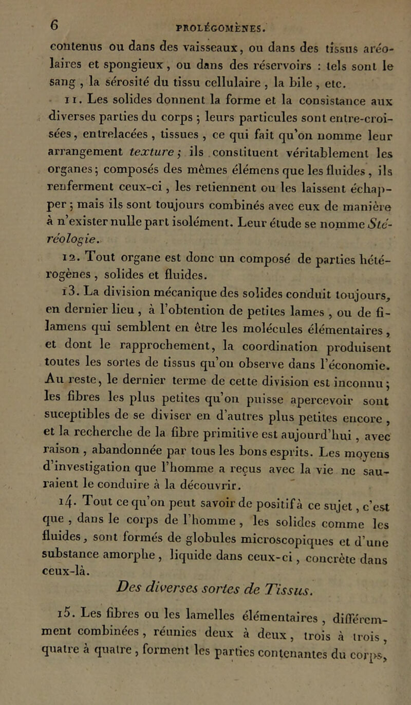 contenus ou dans des vaisseaux, ou dans des tissus aréo- laires et spongieux , ou dans des réservoirs : tels sont le sang , la sérosité du tissu cellulaire , la bile , etc. 11. Les solides donnent la forme et la consistance aux diverses parties du corps 5 leurs particules sont entre-croi- sées , entrelacées , lissues , ce qui fait qu’on nomme leur arrangement texture ÿ ils constituent véritablement les organes 5 composés des mêmes élémens que les fluides, ils renferment ceux-ci, les retiennent ou les laissent échap- per 5 mais ils sont toujours combinés avec eux de manière à n’exister nulle part isolément. Leur étude se nomme Sté- réologie. 12. Tout organe est donc un composé de parties hété- rogènes , solides et fluides. 13. La division mécanique des solides conduit toujours, en dernier lieu , à l’obtention de petites lames , ou de fl- lamens qui semblent en être les molécules élémentaires, et dont le rapprochement, la coordination produisent toutes les sortes de tissus qu’on observe dans l’économie. Au reste, le dernier terme de cette division est inconnu; les fibres les plus petites qu’on puisse apercevoir sont suceptibles de se diviser en d’autres plus petites encore , et la recherche de la fibre primitive est aujourd’hui, avec raison , abandonnée par tous les bons esprits. Les moyens d’investigation que l’homme a reçus avec la vie ne sau- raient le conduire à la découvrir. 14. Tout ce qu’on peut savoir de positif à ce sujet, c’est que , dans le corps de l’homme , les solides comme les fluides, sont formés de globules microscopiques et d’une substance amorphe , liquide dans ceux-ci, concrète dans ceux-là. Des diverses sortes de Tissus. 15. Les fibres ou les lamelles élémentaires , différem- ment combinées, réunies deux à deux, trois à trois quatre à quatre , forment les parties contenantes du corps’