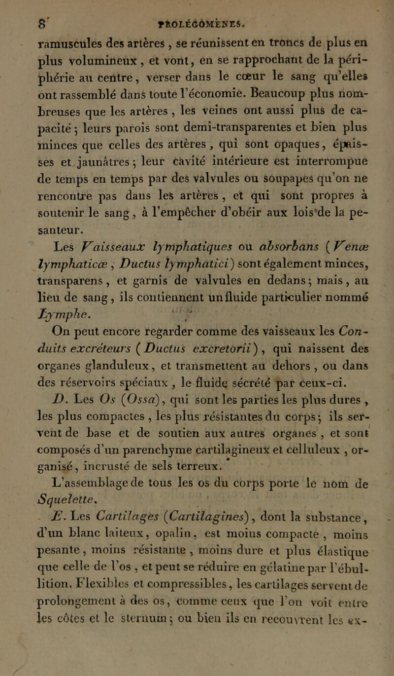 ramuscules des artères , se réunissent en troncs de plus en plus volumineux, et vont, en se rapprochant de la péri- phérie au centre, verser dans le cœur le sang qu’elles ont rassemblé dans toute l’économie. Beaucoup plus nom- breuses que les artères , les veines ont aussi plus de ca- pacité -, leurs parois sont demi-transparentes et bien plus minces que celles des artères, qui sont opaques, épais- ses et jaunâtres 5 leur cavité intérieure est interrompue de temps en temps par des valvules ou soupapes qu’on ne rencontre pas dans les artères , et qui sont propres à soutenir le sang, à l’empêcher d’obéir aux lois’de la pe- santeur. Les Vaisseaux lymphatiques ou absorbans {^Venæ lymphaticœ , Ductus lymphatici) sont également minces, transparens, et garnis de valvules en dedans ; mais, au lieu de sang, ils contiennent un fluide particulier nommé lymphe. On peut encore regarder comme des vaisseaux les Con^ duits excréteurs { Ductus excretorii) , qui naissent des organes glanduleux, et transmettent au dehors , ou dans des réservoirs spéciaux , le fluide sécrété par ceux-ci. D. Les Os (Ossa), qui sont les parties les plus dures , les plus compactes , les plus résistantes du corps*, ils ser- vent de base et de soutien aux autres organes , et sont composés d’un parenchyme cartilagineux et celluleux , or- ganisé, incrusté de sels terreux. L’assemblage de tous les os du corps porte le nom de Squelette. E. Les Cartilages (Cartilagines), dont la substance, d’im blanc laiteux, opalin, est moins compacte , moins pesante, moins résistante , moins dure et plus élastique que celle de Vos , et peut se réduire en gélatine par l’ébul- lition. Flexibles et compressibles, les cartilages servent de prolongement à des os, comme ceux que l’on voit entre les côtes et le sternum j ou bien ils en recouvrent les «x-
