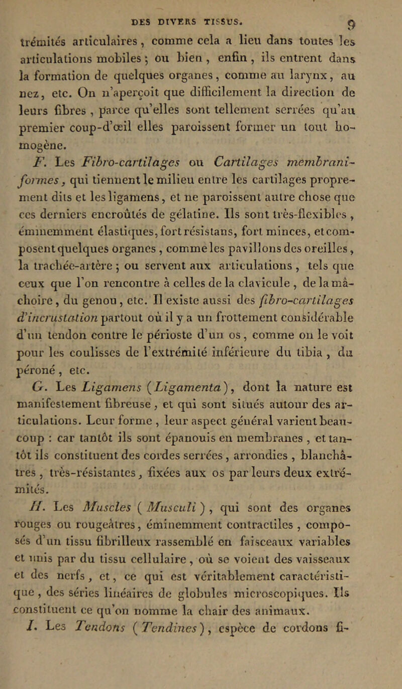 trémités articulaires, comme cela a lieu dans toutes les articulations mobiles ; ou bien , enfin , ils entrent dans la formation de quelques organes, comme au larynx, au nez, etc. On n’aperçoit que difficilement la direction de leurs fibres , parce qu’elles sont tellement serrées qu’au premier coup-d’œil elles paraissent former un tout ho- mogène. F. Les Fibro-cartilages ou Cartilages memhrani- formes, qui tiennent le milieu entre les cartilages propre- ment dits et lesligamens, et ne paroissent autre chose que CCS derniers encroûtés de gélatine. Ils sont très-flexibles , éminemment élaslicjues,fortrésistans, fort minces, et com- posent quelques organes , comme les pavillons des oreilles, la trachée-artère 5 ou servent aux articulations , tels que ceux que l’on rencontre à celles de la clavicule , de la mâ- choire , du genou , etc. Il existe aussi des fibro~carlilages d’incrustation partout où il y a un frottement considérable d’un tendon contre le périoste d’un os, comme on le voit pour les coulisses de l’extrémité inférieure du tibia , du péroné, etc. G. Les Ligamens [Ligamenta), dont la nature est manifestement fibreuse , et qui sont situés autour des ar- ticulations. Leur forme , leur aspect général varient beau- coup : car tantôt ils sont épanouis en membranes , et tan- tôt ils constituent des cordes serrées , arrondies , blanchâ- tres , très-résistantes, fixées aux os par leurs deux extré- mités. II. Les Muscles ( Musculi ) , qui sont des organes rouges ou rougeâtres, éminemment contractiles , compo- sés d’un tissu fibrilleux rassemblé en faisceaux variables et nuis par du tissu cellulaire, où se voient des vaisseaux et des nerfs, et, ce qui est véritablement caractéristi- que , des séries linéaires de globules microscopiques. Ils constituent ce qu’on nomme la chair des animaux. /. Les Tendons {Tendines), espèce de cordons fi-