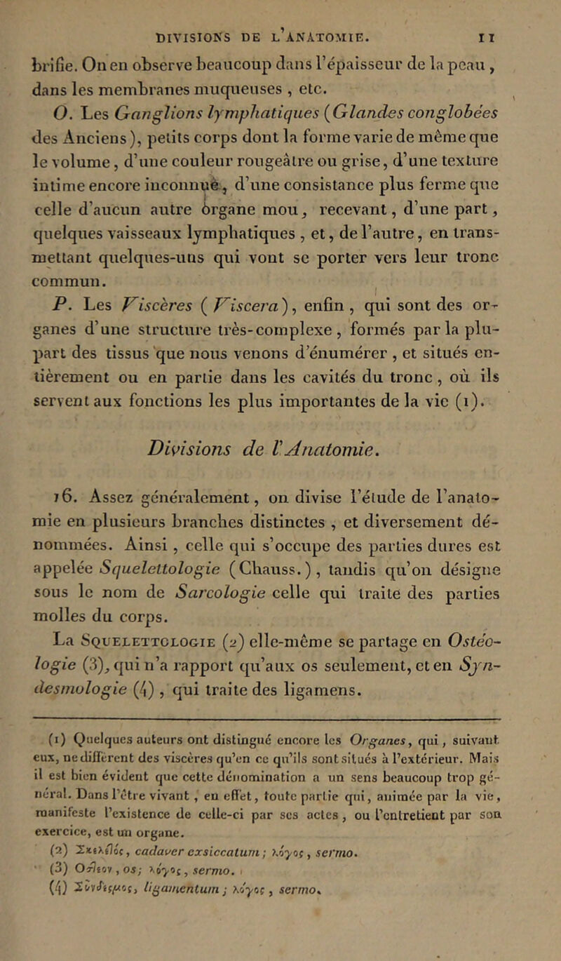 DIVISIONS DE l’anatomie, brifie. On en observe beaucoup clans l’épaisseur de la peau , dans les membranes muqueuses , etc. O. Les Ganglions lymphatiques (Glandes coiiglobées des Anciens ), petits corps dont la forme varie de même que le volume, d’une couleur rougeâtre ou grise, d’une texture intime encore inconnuè, d’une consistance plus ferme que celle d’aucun autre ôrgane mou, recevant, d’une part, cjuelques vaisseaux lymphatiques , et, de l’autre, en trans- mettant quelques-uns qui vont se porter vers leur tronc commun. P. Les Viscères ( Viscera), enfin, qui sont des or- ganes d’une structure très-complexe, formés parla plu- part des tissus que nous venons d’énumérer , et situés en- tièrement ou en partie dans les cavités du tronc, où ils servent aux fonctions les plus importantes de la vie (i). Dmsiotts de ïAnatomie. i6. Assez généralement, on divise l’élude de l’anato- mie en plusieurs branches distinctes , et diversement dé- nommées. Ainsi , celle qui s’occupe des parties dures est appelée Squeleltologie (Chauss.), tandis qu’on désigne sous le nom de Sarcologie celle qui traite des parties molles du corps, La Squelettclogie (2) elle-même se partage en Oste'o- logie (3)_,({uin’a rapport cpi’aux os seulement, et en Sjn- desniulogie (/|) , qui traite des ligamens. (1) Quelques auteurs ont distingué encore les Organes, qui, suivant eux, ne diffèrent des viscères qu’en ce qu’ils sont situés à l’extérieur. Mais il est bien évident que cette dénomination a un sens beaucoup trop gé- néral. Dans l’étre vivant, eu effet, toute partie qui, animée par la vie, manifeste l’existence de celle-ci par ses actes, ou l’entretient par son exercice, est un organe. (2) 2itiXsIoc, cadaver cxsiccatum ; , sei'mo. ■ (3) O^tov, os; , sermo. , (i|) llÿainenlum ; xdyc;, sermo.