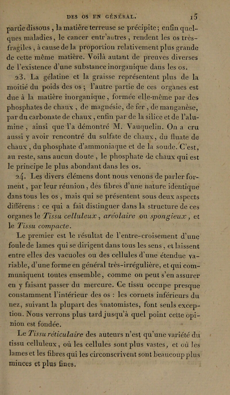 partie dissous , la matière tei’reuse se précipite; enfin quel- ques maladies, le cancer enlr’autres , rendent les os très- fragiles , à cause de la proportion relativement plus grande de cette même matière. Voilà autant de preuves diverses de l’existence d’une substance inorganique dans les os. 23. La gélatine et la gi'aisse représentent plus de la moitié du poids des os ; l’autre partie de ces organes est due à la matière inorganique , formée elle-même par des phosphates de chaux , de magnésie, de fer , de manganèse, par du carbonate de chaux, enfin par de la silice et de l’alu- mine , ainsi que l’a démontré M. Vauquelin. On a cru aussi y avoir rencontré du sulfate de chaux, du fluate de chaux , du phosphate d’ammoniaque et de la soude. C’est, au reste, sans aucun doute , le phosphate de chaux qui est le principe le plus abondant dans les os. 24. Les divers élémens dont nous venons de parler for- ment , par leur réunion, des fibres d’une nature identique dans tous les os , mais qui se présentent sous deux aspects difierens : ce qui a fait distinguer dans la structure de ces organes le Tissu celluleux, aréolaire ou spongieux, et le Tissu compacte. Le premier est le résultat de l’entre-croiseinent d’une foule de lames qui se dirigent dans tous les sens , et laissent entre elles des vacuoles ou des cellules d’une étendue va- riable, d’une forme en général très-irrégulière, et qui com- muniquent toutes ensemble, comme on peut s’en assurer en y faisant passer du mercure. Ce tissu occupe presque constamment l’intérieur des os : les cornets inférieurs du nez, suivant la plupart des anatomistes, font seuls excep- tion. Nous verrons plus lard jusqu’à quel point celle opi- nion est fondée. ‘ Le Tissu réticulaire des auteurs n’est qu’une variété du tissu celluleux, où les cellules sont plus vastes, et où les lames et les fibres qui les circonscrivent sont beaucoup plus minces et plus fines.