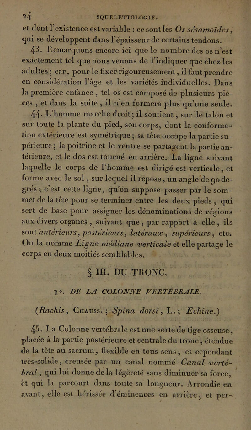 et dont l’existence est variable : ce sont les Os scsamoïdcs y tjui se développent dans l’épaisseur de certains tendons. 43. Remai'quons encore ici que le nombre des os n’est exactement tel que nous venons de l’indiquer que chez les adultes ; car_, pour le fixer rigoureusement, il faut pi-endre en considération l’âge et les variétés individuelles. Dans la première enfance , tel os est composé de plusieurs piè- ces , et dans la suite , il n’en formera plus qu’une seule. 44- L’homme mai’che droit; il soutient, sur le talon et sur toute la plante du pied, son corps, dont la conforma-^ lion extérieure est symétrique ; sa tête occupe la partie su- périeure ; la poitrine et le ventre se partagent la partie an- térieure, et le dos est tourné en arrière. La ligne suivant laquelle le corps de l’homme est dirigé est verticale, et forme avec le sol, sur lequel il repose, un angle'de90de- grés ; c’est cette ligne, qu’on suppose passer par le som- met de la tête pour se terminer entre les deux pieds , qui sert de base pour assigner les dénominations de régions 9UX divers organes , suivant que , par rapport à elle , ils sont antérieuj's y postérieuT’sy latéraux y supéj'ieurs y etc. On la nomme Ligne médiane verticale et elle partage le corps en deux moitiés semblables, § IIL DU TRONC. 1». DE LA COLONNE VERTÉBRALE. (Rachis, Chaüss. ; Spina dorsi y L. ; Echine.) 45. La Colonne vertébrale est une sorte de tige osseuse, placée à la partie postérieure et centrale du tronc, étendue de la tête au sacrum, flexible en tous sens, et cependant très-solide, creusée par un canal nommé Canal verté- bral y qui lui donne de la légèreté sans diminuer sa force, et qui la parcourt dans toute sa longueur. Arrondie en avant, elle est hérissée d’émineuccs en arrière^ et per->