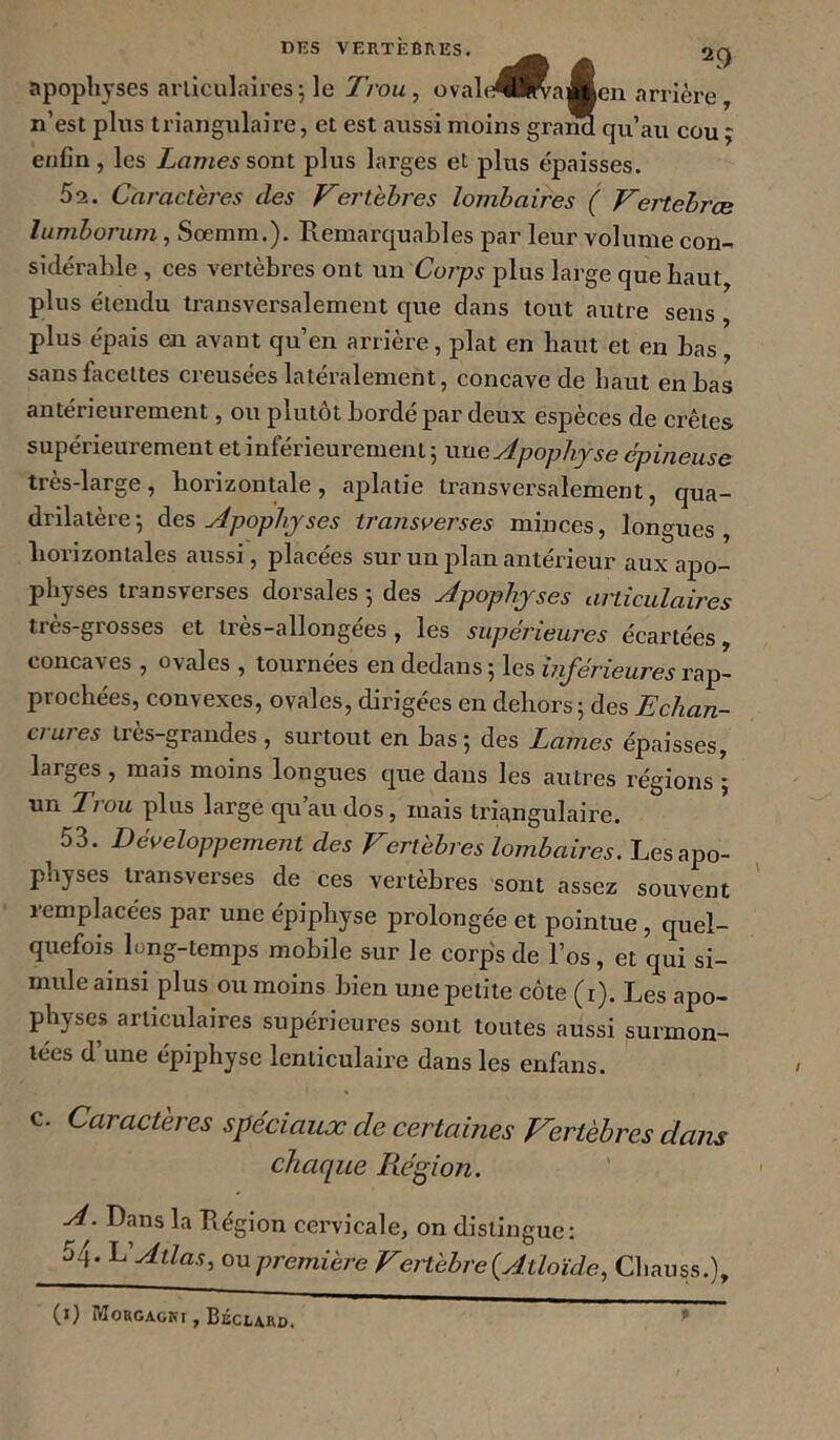 ‘f len nrrière apophyses arliculail’es; le J/’ou, ovale®l^; n’est plus triangulaire, et est aussi moins graM qu’au cou j enfin, les sont plus larges et plus épaisses. Sa. Caractères des Vertèbres lombaires ( Vertebrce lumbonim, Sœmm.). Remarquables par leur volume con- sidérable , ces vertèbres ont un Corps plus large que haut, plus éieudu transversalement que dans tout autre sens plus épais en avant qu’en arrière, plat en haut et en bas, sans facettes creusées latéralement, concave de haut en bas antérieurement, ou plutôt bordé par deux espèces de crêtes supérieurement et inférieurement 5 une Apophyse épineuse très-large, horizontale, aplatie transversalement, qua- drilatère 5 àes Apophyses iransoerses minces, longues, horizontales aussi, placées sur un plan antérieur aux apo- physes transverses dorsales 5 des Apophyses aniculaires très-grosses et très-allongées, les supérieures écartées, concaves , ovales , tournées en dedans 5 les inférieures rap- prochées, convexes, ovales, dirigées en dehors; des Echan- crures très-grandes , surtout en bas ; des Lames épaisses, larges , mais moins longues que dans les autres régions ; un Trou plus large qu’au dos, mais triangulaire. 53. Développement des Vertèbres lombaires. Les apo- physes iransverses de ces vertèbres sont assez souvent remplacées par une épiphyse prolongée et pointue, quel- quefois long-temps mobile sur le corps de l’os, et qui si- mule ainsi plus ou moins bien une petite côte (r). Les apo- physes articulaires supérieures sont toutes aussi surmon- tées d’une épiphyse lenticulaire dans les enfans. c. Caractères spéciaux de certaines Vertèbres dans chaque Région. A. Dans la Piégion cervicale, on distingue: 54- Atlas, ou première Vertèbre {Atloïde, Chauss.), (l) IVIORGAGKt , BÉCLARD.