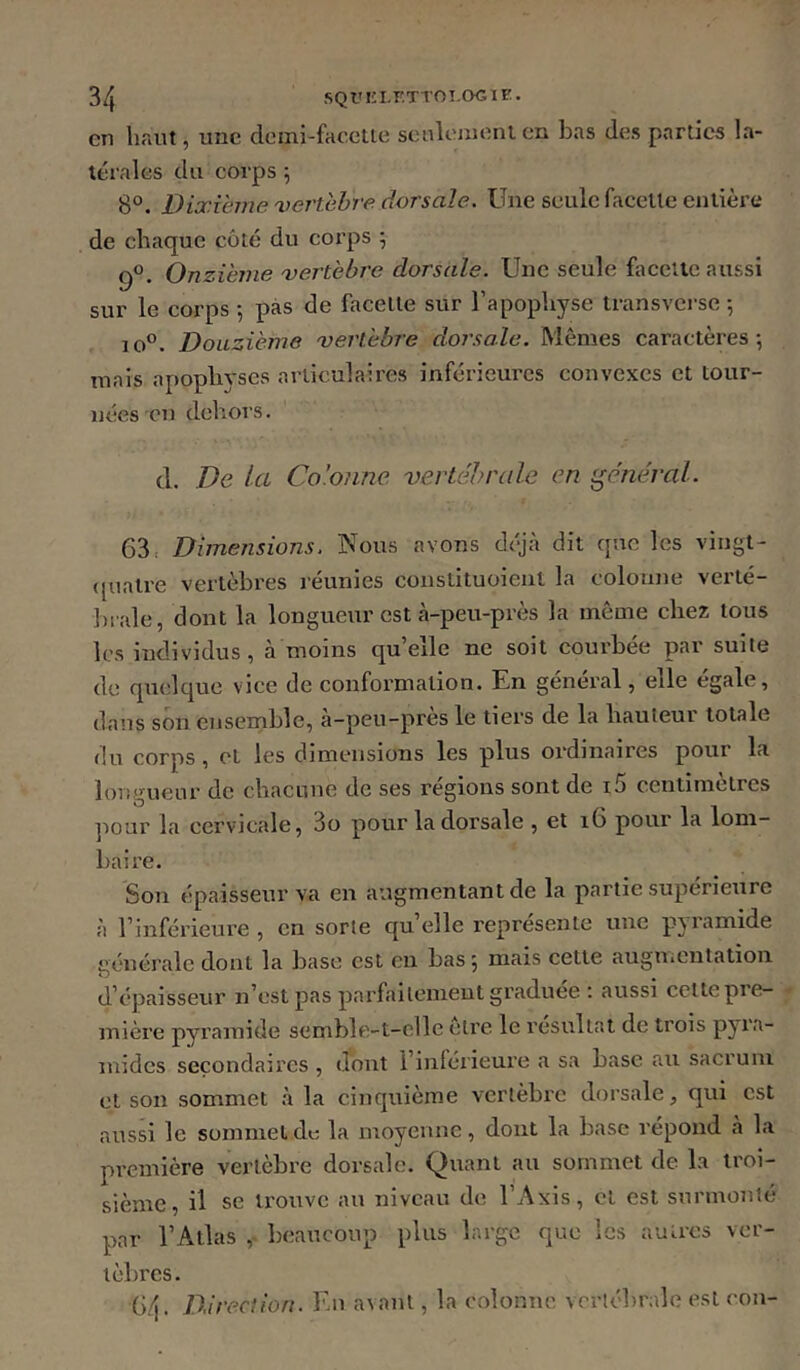 en haut, une demi-facette senleiiient en bas des parties la- térales du corps ; 8°. Dixième vertèbre dorsale. Une seule facette entière de chaque côté du corps 5 9°. Onzième vertèbre dorsale. Une seule faccUe aussi sur le corps *, pas de facette sur l’apophyse transverse -, 10®. Douzième vertèbre doi'sale. Mêmes caractères; mais apophyses articulaires inférieures convexes et tour- nées en dehors. tl. De ta Co’otme vertébrale en général. 63. Dimensions. Nous avons déjà dit que les vingt- ([uatre vertèbres réunies constituoient la coloune verté- brale, dont la longueur est à-peu-près la môme chez tous les individus, à moins qu’elle ne soit courbée par suite de quelque vice de conformation. En général, elle égale, dans son ensemble, à-peu-près le tiers de la hauteur totale du corps, et les dimensions les plus ordinaires pour la longueur de chacune de ses régions sont de i5 centimètres pour la cervicale, 3o pour la dorsale , et 16 pour la lom- baire. Son épaisseur va en augmentant de la partie supérieure à l’inférieure , en sorte quelle représente une pyramide générale dont la base est en bas ; mais cette augnicntation d’épaisseur n’est pas parfailonieut graduée : aussi cette pie- mière pyramide semble-t-elle cire le résultat de trois pyra- mides secondaires , dont l’inférieure a sa base au sacrum et son sommet à la cinquième vertèbre dorsale, qui est aussi le sommet du la moyenne, dont la base répond à la pi'emière vertèbre dorsale. Quant au sommet de la troi- sième, il se trouve au niveau de l’Axis, cl est surmonté par l’Atlas beaucoup plus large que les autres ver- tèbres. 6.4. Direction. Ru avant, la colonne vertébrale est cou-