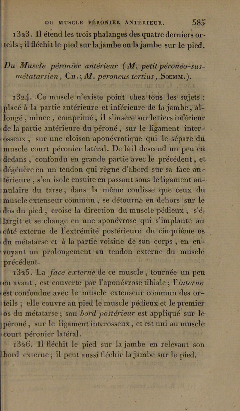 1323. Il étend les trois phalanges des quatre derniers or- teils 5 il fléchit le pied sur la jambe onia jambe sur le pied. Du Muscle péronier antérieur (^M. petitpéronéo-sus- I métatarsien, M. peroneus tertius, I i324* Ce muscle n’existe point chez tous les sujets : placé à la partie antérieure et inférieure de la jambe, al- longé , mince, comprimé , il s’insère sur le tiers inférieur k de la partie antérieure du péroné, sur le ligament inter- |i osseux , sur une cloison aponévrotique qui le sépare du muscle court péronier latéral. De là il descend un peu en dedans , confondu en grande partie avec le précédent, et dégénère en un tendon qui règne d’abord sur sa face an- ! térieure , s’en isole ensuite en passant sous le ligament an- ^nulaire du tarse, dans la même coLilisse que ceux du 1 muscle extenseur commun , se détourn.e en dehors sur le «dos du pied , croise la direction du musclé pédieux , s’é- Sltlrgit et se change en une aponévrose qui s’implante au «côté externe de l’extrémité postérieure du cinquième os > du métatarse et à la partie voisine de son corps , en en- '» voyant un prolongement au tendon externe du muscle précédent. 1325. La face externe de ce muscle , tournée un peu en avant, est couverte par l’aponévrose tibiale 5 Vinterne lest confondue avec le muscle extenseur commun des or- I teils 5 elle couvre au pied le muscle pédieux et le premier los du métatarse; son bord postérieur est appliqué sur le ipéroné, sur le ligament interosseux, et est uni au muscle «court péronier latéral. 1326. Il fléchit le pied sur la jambe en relevant son Ibord externe; il peut aussi fléchir la jambe sur le pied.