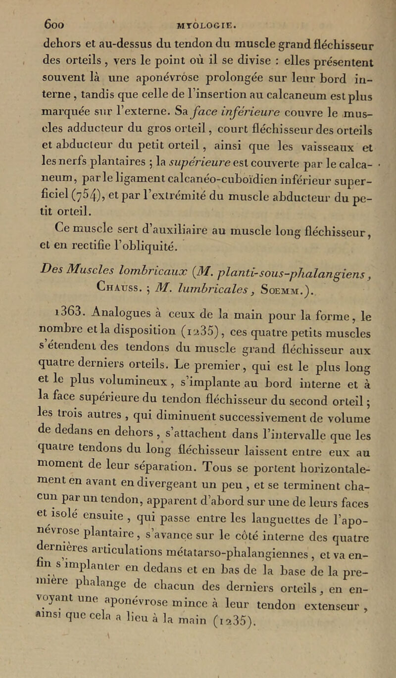 dehors et au-dessus du tendon du muscle grand fléchisseur des orteils , vers le point où il se divise : elles présentent souvent là une aponévrose prolongée sur leur bord in- terne , tandis que celle de l’insertion au calcanéum est plus marquée sur l’externe. Sa face inférieure couvre le mus- cles adducteur du gros orteil, court fléchisseur des orteils et abducteur du petit orteil, ainsi que les vaisseaux et les nerfs plantaires ; la supérieure es\.co\i\ene par le calca- néum, par le ligament calcaneo-cuboïdien inférieur super- ficiel (754), et par l’extrémité du mirscle abducteur du pe- tit orteil. Ce muscle sert d auxiliaire au muscle long fléchisseur, et en rectifie l’obliquité. Des Muscles lomhricaux (JM. planti-sous-pJialangiens, Chauss. 5 M. lurnbricales, Soemm.). i363. Analogues à ceux de la main pour la forme, le nombre et la disposition (i'a35), ces quatre petits muscles s étendent des tendons du muscle graud fléchisseur aux quatre derniers orteils. Le premier, qui est le plus long et le plus volumineux , s’implante au bord interne et à la face supérieure du tendon fléchisseur du second orteil ; les trois autres , qui diminuent successivement de volume de dedans en dehors , s’attachent dans l’intervalle que les quatre tendons du long fléchisseur laissent entre eux au moment de leur séparation. Tous se portent horizontale- ment en avant en divergeant un peu , et se terminent cha- cun par un tendon, apparent d’abord sur une de leurs faces et isolé ensuite , qui passe entre les languettes de l’apo- névrose plantaire, s’avance sur le côté interne des quatre ernières articulations métatarso-phalangiennes , et va en- fin s implanter en dedans et en bas de la base de la pre- mière phalange de chacun des derniers orteils, en en- y f^ponévrose mince à leur tendon extenseur, «msi que cela a lieu à la main (is..35).