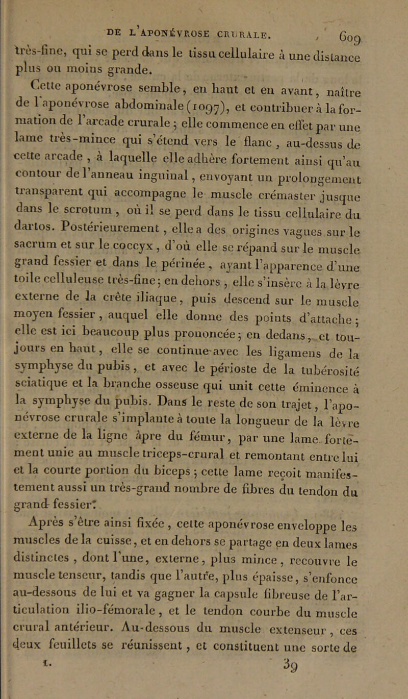 DE l’aponévrose CRLUALE. y G09 tres-hnc, qui se perd àiiis le lissa cellulaire à une dislance plus ou moins grande. Celle aponévrose semble, en haut et eu avant, naîlre de 1 aponévrose abdominale (109:7), el coniribuer à la for- mation de 1 arcade crurale ^ elle commence en elfet par une lame très-mince qui s’étend vers le flanc , au-dessus de celte arcade , à laquelle elle adhère fortement ainsi qu’au contour de 1 anneau inguinal, envoyant un prolongement tiansparent qui accompagne le muscle crémaster jusque dans le scrotum , où il se perd dans le tissu cellulaire du darlos. Postérieurement, elle a des origines vagues sur le sacrum el sur le coccyx , d’où elle se répand sur le muscle gland fessier et dans le périnée , ayant l’apparence d’une toile celluleuse très-fine; en dehors , elle s’insère à la lèvre externe de la crête iliaque, puis descend sur le muscle moyen fessier , auquel elle donne des points d’attache • elle est ici beaucoup plus prononcée; en dedans, et tou- jours en haut, elle se continue avec les ligamens de la symphyse du pubis, et avec le périoste de la tubérosité sciatique et la branche osseuse qui unit celte éminence à la symphyse du pubis. Dans le reste de son trajet, l’apo- névrose crurale s’implante à toute la longueur de la lèvre externe de la ligne âpre du fémur, par une lame, forie- menlunie au muscle triceps-crural et remontant entre lui et la courte portion du biceps ; cette lame reçoit manifes- tement aussi un très-grand nombre de fibres du tendon du grand: fessier! Après s’être ainsi fixée , celte aponévrose enveloppe les muscles de la cuisse, et en dehors se partage en deux lames distinctes , dont l’une, externe, plus mince, recouvre le muscle tenseur, tandis que l’autêe, plus épaisse, s’enfonce au-dessous de lui et va gagner la capsule fibreuse de l’ar- ticulation ilio-fémorale, et le tendon courbe du muscle crural antérieur. Au-dessous du muscle extenseur, ces deux feuillets se réunissent, et constituent une sorte de ^9 i.