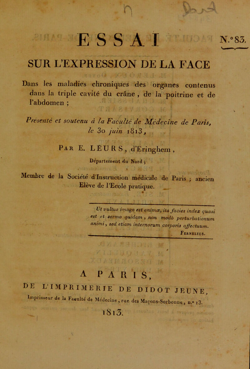 ESSAI Jf : - ' - f y SUR L’EXPRESSION DE LA FACE Dans les maladies chroniques des organes contenus dans la triple cavité du crâne , de la poitrine et de l’abdomen ; . I. il .. ? V \ ) .-.H_ \ Présenté et soutenu à la Faculté de Médecine de Paris, le 3o juin i8i3, ' * rjr ’ ; *. *V ’T * Par E. LEURS, d’Eringhem , Département du Nord ; Membre de la Société' d’instruction médicale de Paris ; ancien Elève de l’Ecole pratique. Ut vultus imago est animœ, ita faciès index quasi est et sermo quidam , non modo pevturbationum animi, sed etiam intemorum corpons affectuum. Feknelius. é A PARIS, de L'IMPRIMERIE DE DIDOT JEUNE, Imprimeur de 1, Fa.ullé de Médecine, rue dea Maçons-Sorbonne, ».m3. ’ i8i3.