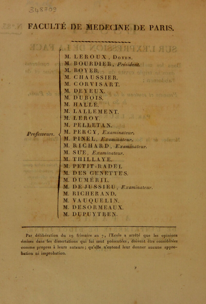 34^0? FACULTÉ DE MEDECINE DE PARTS. r Professeurs. < M. LEROUX, Doyen. M. BOURDIER, Président* M. BOYER. M. CHAUSSIER. M. CORYISART. M. DEYEUX. M. DUBOIS. M. HALLÉ. M. LALLEMENT. M. LEROY. M. PELLETAN. M.. PER G Y j Examinateur. M. PINEL, Examinateur. M. RICHARD, Examinateur. M. SUE, Examinateur. M. THILLAYE. M. PETIT-R A DE L M. DES GENETTES. M. DUMÉRIL. M. DE JUSSIEU, Examinateur. M. RICHERAND. M. VA U QUE LIN. M. DESORMEAUX. M. DUPUYTREN. Q r j c- H v 1 • r * ’*. -r t* ') 63* ■ m’ Par délibération du 19 frimaire an 7, l’Ecole a arrêté que les opinions ■émises dans les dissertations qui lui sont présentées , doivent être considérées comme propres à leurs auteurs ; qu’elle n’entend leur donner aucune appro- bation ni improbation. t