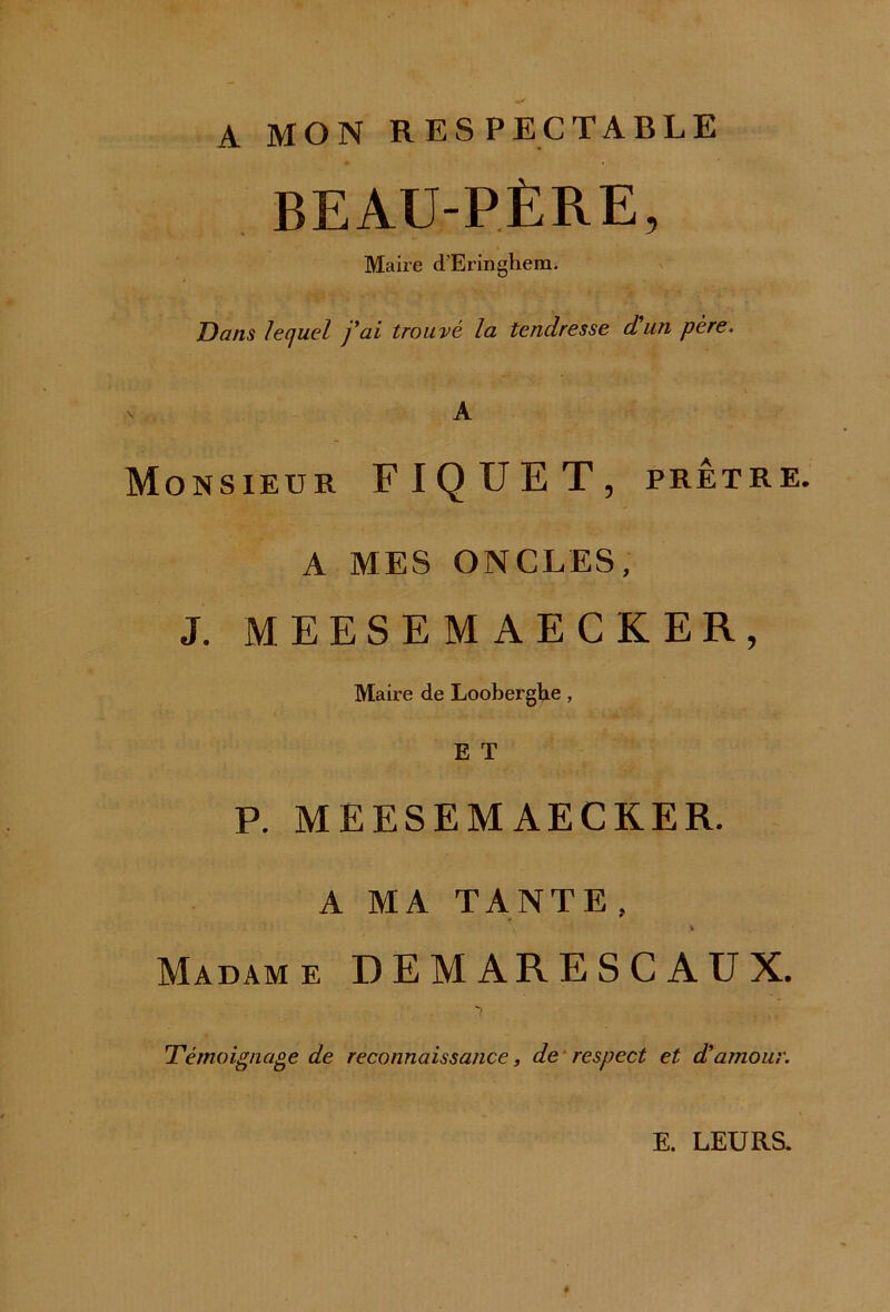 A MON RESPECTABLE BEAU-PÈRE, Maire d’Eringhem. Dans lequel j'ai trouvé la tendresse dun père. v A Monsieur FIQUET, prêtre. A MES ONCLES, J. MEESEMAECKER, Maire de Looberghe, E T P. MEESEMAECKER. A MA TANTE, \ * Madame DEMARESCAUX. Témoignage de reconnaissance, de respect et d'amour. E. LEURS.