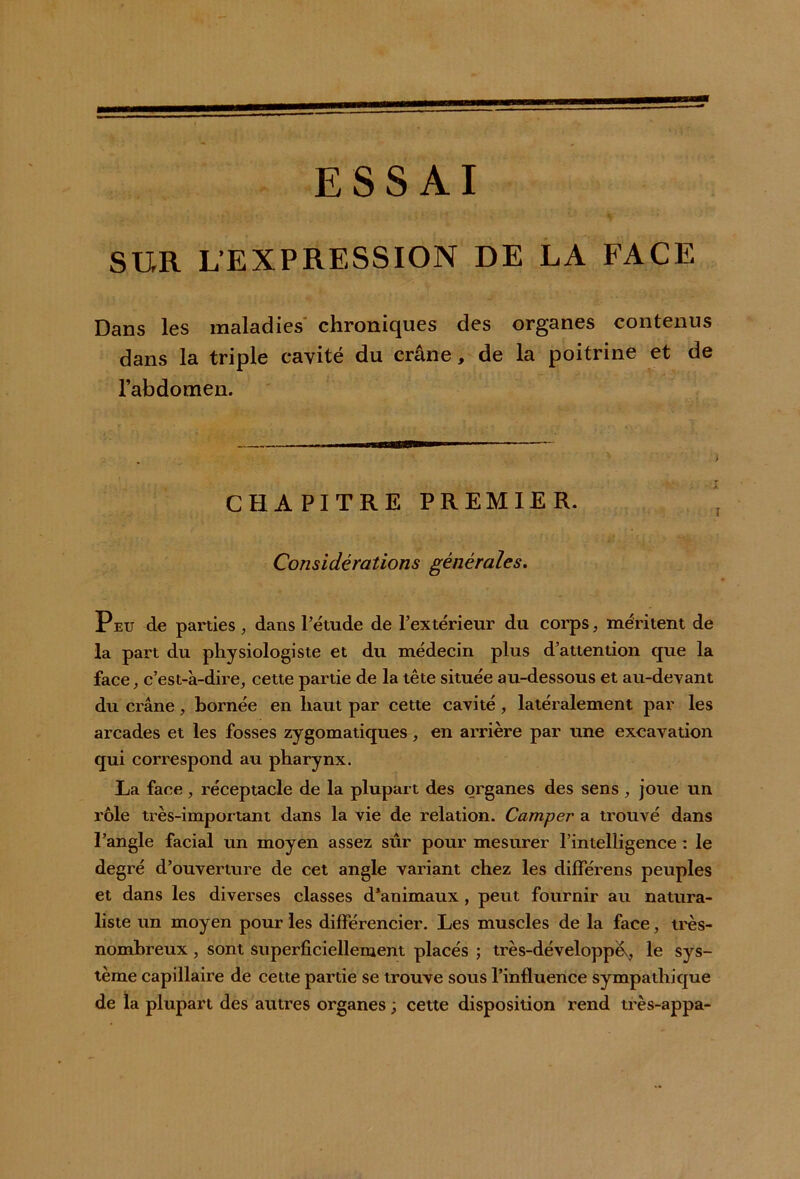 SUR L’EXPRESSION DE LA FACE Dans les maladies chroniques des organes contenus dans la triple cavité du crâne, de la poitrine et de l’abdomen. CHAPITRE PREMIER. Considérations générales. Peu de parties, dans l’étude de l’extérieur du corps, méritent de la part du physiologiste et du médecin plus d’attention que la face, c’est-à-dire, cette partie de la tête située au-dessous et au-devant du crâne, bornée en haut par cette cavité , latéralement par les arcades et les fosses zygomatiques, en arrière par une excavation qui correspond au pharynx. La face , réceptacle de la plupart des organes des sens , joue un rôle très-important dans la vie de relation. Camper a trouvé dans l’angle facial un moyen assez sûr pour mesurer l’intelligence : le degré d’ouverture de cet angle variant chez les différens peuples et dans les diverses classes d’animaux, peut fournir au natura- liste un moyen pour les différencier. Les muscles de la face, très- nombreux , sont superficiellement placés ; très-développév, le sys- tème capillaire de cette partie se trouve sous l’influence sympathique de la plupart des autres organes ; cette disposition rend très-appa-