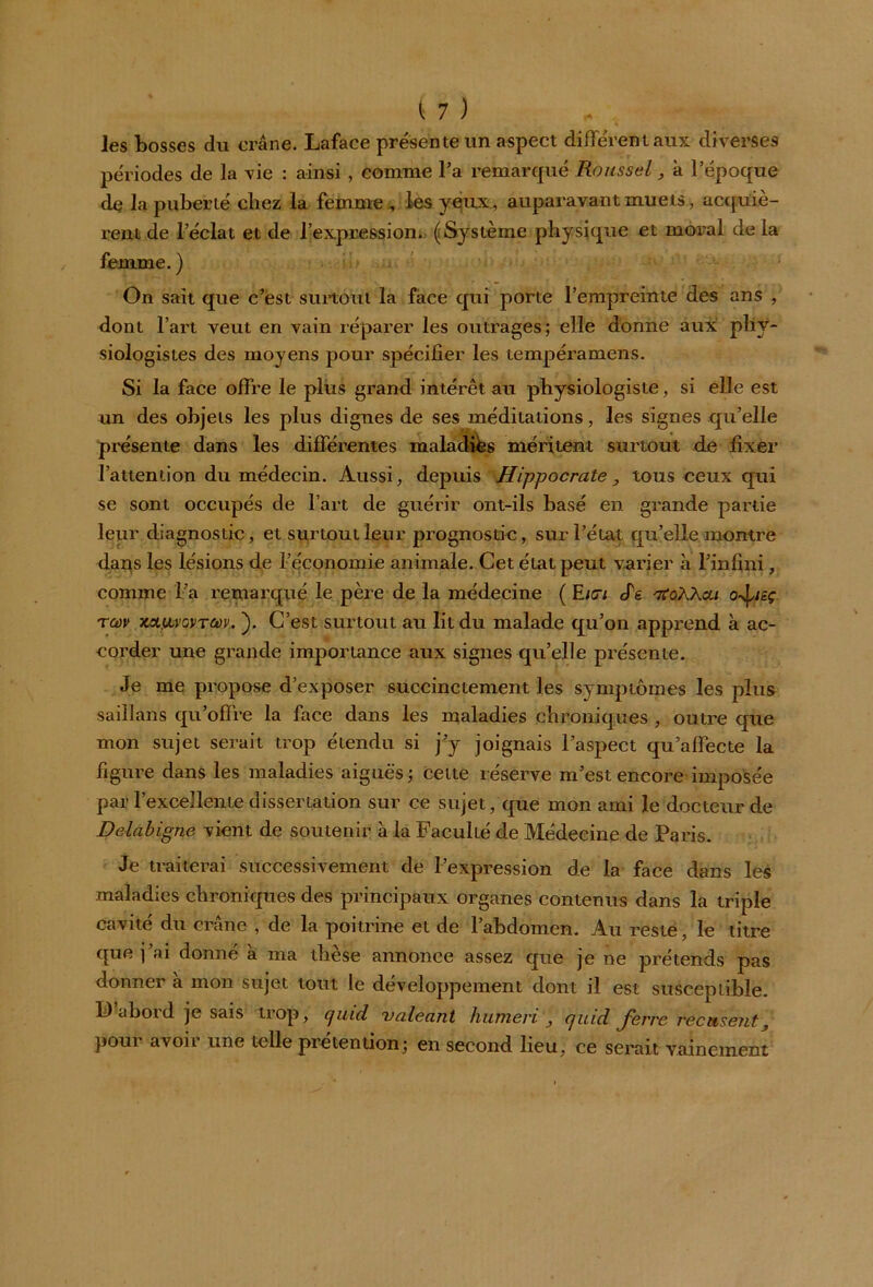 les bosses du crâne. Laface présente un aspect différent aux diverses périodes de la vie : ainsi , comme l’a remarqué Roussel, â l’époque de la puberté chez la femme , les yeux , auparavant muets, acquiè- rent de l’éclat et de l’expression. (Système physique et moral de la femme. ) On sait que c’est surtout la face qui porte l’empreinte des ans , dont l’art veut en vain réparer les outrages; elle donne aux phy- siologistes des moyens pour spécifier les tempéramens. Si la face offre le plus grand intérêt au physiologiste, si elle est un des objets les plus dignes de ses méditations, les signes qu’elle présente dans les différentes maladies méritent surtout de fixer l’attention du médecin. Aussi, depuis Hippocrate, tous ceux qui se sont occupés de l’art de guérir ont-ils basé en grande partie leur diagnostic, et surtout leur prognostic, sur l’état qu’elle montre dar^s les lésions de l’économie animale. Cet état peut varier à l’infini, comme Fa remarqué le père de la médecine ( E/<7i ffg rfoWcu ojieç rw xa,uvGvrw. ). C’est surtout au lit du malade qu’on apprend à ac- corder une grande importance aux signes qu’elle présente. Je me propose d’exposer succinctement les symptômes les plus saillans qu’offre la face dans les maladies chroniques , outre que mon sujet serait trop étendu si j’y joignais l’aspect qu’affecte la figure dans les maladies aiguës; cette réserve m’est encore imposée par l’excellente dissertation sur ce sujet, que mon ami le docteur de Delà b igné vient de soutenir à la Faculté de Médecine de Paris. Je traiterai successivement de l’expression de la face dans les maladies chroniques des principaux organes contenus dans la triple cavité du crâne , de la poitrine et de l’abdomen. Au reste, le titre que j’ai donné à ma thèse annonce assez que je ne prétends pas donner à mon sujet tout le développement dont il est susceptible. F aboid je sais trop, cjuid valeant humevi , cjuid J'erre recuisent, poui avoh une telle prétention; en second lieu, ce serait vainement