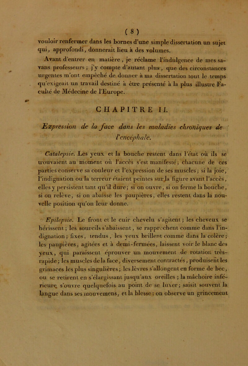 vouloir renfermer dans les bornes d’une simple dissertation un sujet qui, approfondi, donnerait lieu à des volumes. Avant d’entrer en matière, je réclame l’indulgence de mes sa- vans professeurs ; j’y compte d’autant plus , que des circonstances urgentes m’ont empêché de donner à ma dissertation tout le temps qu’exigeait un travail destiné à être présenté à la plus illustre Fa- culté de Médecine de l’Europe. CHAPITRE IL . ,t: . .p.. i • •. » ï i - » t ï ; (m Expression de la Jace dans les maladies chroniques de Vencéphale. Catalepsie. Les yeux et la bouche restent dans l’état où ils se trouvaient au moment où l’accès s’est manifesté ; chacune de ces parties conserve sa couleur et l’expression de ses muscles ; si la joie, l’indignation ou la terreur étaient peintes sur la figure avant l’accès, elles y persistent tant qu’il dure ; si on ouvre, si on ferme la houche, si on relève, si on abaisse les paupières, elles restent dans la nou- velle position qu’on leur donne. Epilepsie. Le front et le cuir chevelu s’agitent ; les cheveux se hérissent ; les sourcils s’abaissent, se rapprochent comme dans l’in- dignation ; fixes , tendus , les yeux brillent comme dans la colère ; les paupières, agitées et à demi-fermées, laissent voirie blanc des yeux, qui paraissent éprouver un mouvement de rotation très- rapide ; les muscles de la face, diversement contractés, produisent les grimaces les plus singulières ; les lèvres s’allongent en forme de bec, ou se retirent en s’élargissant jusqu’aux oreilles ; la mâchoire infé- rieurq s’ouvre quelquefois au point de se luxer ; saisit souvent la langue dans ses mouvemens, et la blesse : on observe un grincement