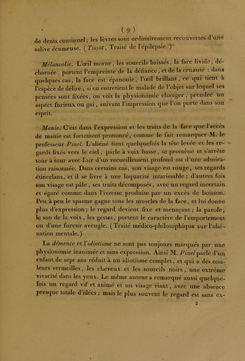 de dénis continuel'; les lèvres sont ordinairement recouvertes d’une salive écumeuse. ( Tissot, Traité de l’épilepsie. ) Mélancolie. L’oeil morne, les sourcils baissés, la face livide, dé- charnée , portent l’empreinte de la défiance, et de la cruauté : dans quelques cas, la face est épanouie, l’oeil brillant, ce qui tient à l’espèce de délire ; si on entretient le malade de l’objet sur lequel ses pensées sont fixées, on voit la physionomie changer, piendre un aspect furieux ou gai, suivant l’impression que l’on porte dans son esprit. Manie. C’est dans l’expression et les traits de la face que l’accès de manie est fortement prononcé, comme le fait remarquer M. le professeur Pinel. L’aliéné tient quelquefois la tête levée et les re- *• gards fixés vers le ciel, parle à voix basse, se promène et s’arrête tour à tour avec l’air d’un recueillement profond ou d’une admira- tion raisonnée. Dans certains cas, son visage est rouge, ses regards étincelans, et il se livre à une loquacité intarissable ; d’autres fois son visage est pâle , ses traits décomposés, avec un regard incertain et égaré comme dans l’ivresse produite par un excès de boisson. Peu à peu le spasme gagne tous les muscles de la face, et lui donne plus d’expression; le regard devient fixe et menaçant; la parole, le son de la voix, les gestes, portent le caractère de l’emportement ou d’une fureur aveugle. ( Traité médico-philosophique sur l’alié- nation mentale.) La démence et Y idiotisme ne sont pas toujours marqués par une physionomie inanimée et sans expression. Ainsi M. Pinel parle d’un enfant de sept ans réduit à un idiotisme complet, et qui a des cou- leurs vermeilles, les cheveux et les sourcils noirs , une extrême vivacité dans les yeux. Le même auteur a remarqué aussi quelque- fois un regard vif et animé et un visage riant, avec une absence presque totale d’idées ; mais le plus souvent le regard est sans ex- 2
