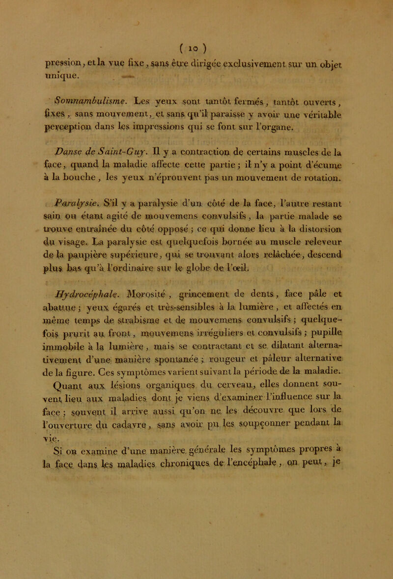 pression, et la vue fixe, sans être dirigée exclusivement sur un objet unique. Somnambulisme. Les yeux sont tantôt fermés , tantôt ouverts, fixes , sans mouvement, et sans qu’il paraisse y avoir une véritable perception dans les impressions qui se font sur l’organe. Danse de Saint-Guy. Il y a contraction de certains muscles de la face, quand la maladie affecte cette partie ; il n’y a point d’écume à la bouche , les yeux n’éprouvent pas un mouvement de rotation. Paralysie. S’il y a paralysie d’un côté de la face, l’autre restant Sain ou étant agité de mouvemens convulsifs, la partie malade se trouve entraînée du côté opposé ; ce qui donne lieu à la distorsion du visage. La paralysie est quelquefois bornée au muscle releveur de fa paupière supérieure, qui se trouvant alors relâchée, descend plus bas qu’à l’ordinaire sur le globe de l’oeil. Hydrocéphale. Morosité , grincement de dents, face pâle et abattue yeux égarés et très-sensibles à la lumière , et affectés en même temps de strabisme et de mouvemens convulsifs ; quelque- fois prurit au front, mouvemens irréguliers et convulsifs ; pupille immobile à la lumière , mais se contractant et se dilatant alterna- tivement d’une manière spontanée ÿ rougeur et pâleur alternative delà figure. Ces symptômes varient suivant la période de la maladie. Quant aux lésions organiques du cerveau, elles donnent sou- vent lieu aux maladies, dont je viens d’examiner l’influence sur la face ; souvent il arrive aussi qu’on ne. les découvre que lors de l’ouverture du cadavre, sans avoir pu les soupçonner pendant la vie. Si on examine d’une manière générale les symptômes pi’opres a la face dans les maladies chroniques de l’encéphale, on peut, je