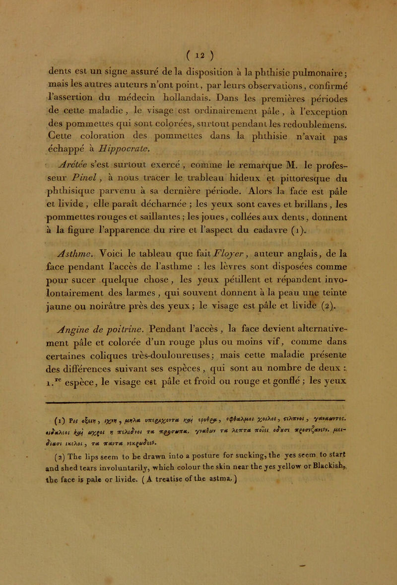 dents est un signe assuré de la disposition à la phthisie pulmonaire; mais les autres auteurs n’ont point, par leurs observations, confirmé 1 assertion du médecin hollandais. Dans les premières périodes de cette maladie, le visage est ordinairement pâle, à l’exception des pommettes qui sont colorées, surtout pendant les redoublemens. Cette coloration des pommettes dans la phthisie n’avait pas échappé à Hippocrate. Arctée s’est surtout exercé , comme le remarque M. le profes- seur Pinel , à nous tracer le trableau hideux et pittoresque du phthisique parvenu à sa dernière période. Alors la face est pâle et livide , elle paraît décharnée ; les yeux sont caves et brillans, les pommettes rouges et saillantes ; les joues, collées aux dents, donnent à la figure l’apparence du rire et l’aspect du cadavre (i). Asthme. Voici le tableau que fait Flojer, auteur anglais, de la face pendant l’accès de l’asthme t les lèvres sont disposées comme pour sucer quelque chose, les yeux pétillent et répandent invo- lontairement des larmes , qui souvent donnent à la peau une teinte jaune ou noirâtre près des yeux; le visage est pâle et livide (2). Angine de poitrine. Pendant l’accès, la face devient alternative- ment pâle et colorée d’un rouge plus ou moins vif, comme dans certaines coliques très-douloureuses; mais cette maladie présente des différences suivant ses espèces , qui sont au nombre de deux t i.re espèce, le visage e6t pâle et froid ou rouge et gonflé ; les yeux (1) Vis o\uri, i%»> 1 pi** v7reg/i%oiTci e/ivê^t, »ÇêctXfiot %otXot, nAiry»t , yMtsurris. ê/i'xMoi i&j axçoi 11 TriXifvoi tx vt^<rxnx. yvaflaiv rx tesrrx %oiu. oS'xn wpnÇarffr. ftti- <tl#<rl IKiXot , tx •jcxvtx nx.çuiï'tiS. (2) The lips seem lo be drawn into a posture for sucking, the yes seem to start and shed tears involuntarily, which colour the skin near the yes yellow or Blackish, the face is pale or livide. ( A treatise of the aslma- )