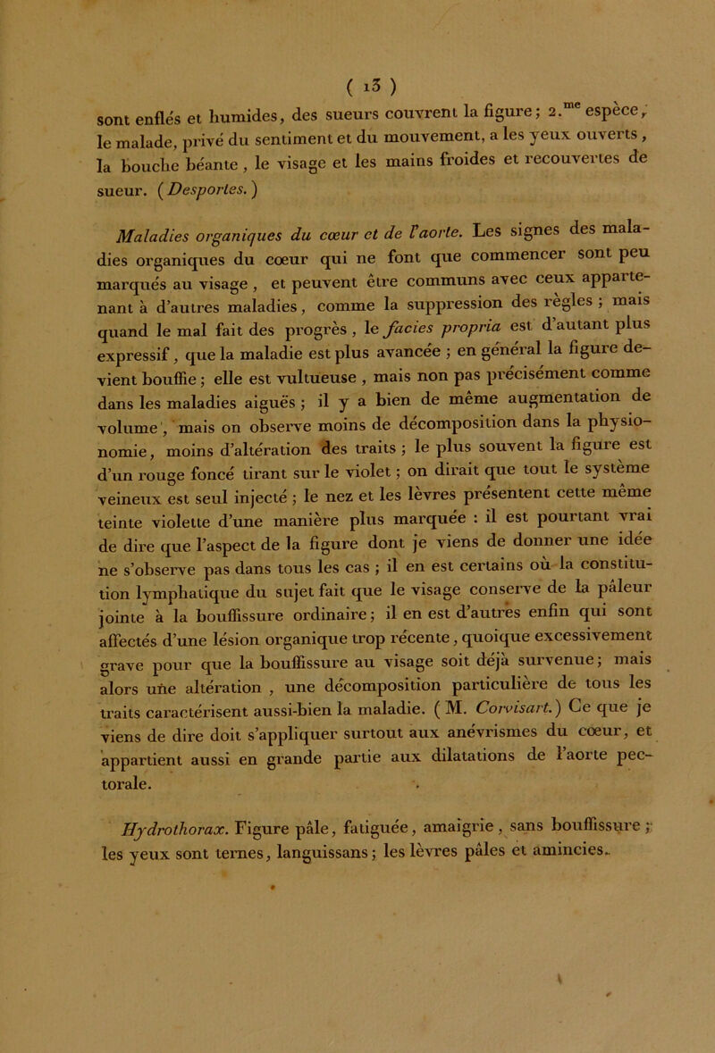 sont enflés et humides, des sueurs couvrent la figure; 2.me espèce, le malade, privé du sentiment et du mouvement, a les yeux ouverts , la bouche béante , le visage et les mains froides et recouvertes de sueur. ( Desporles. ) Maladies organiques du cœur et de V aorte. Les signes des mala- dies organiques du coeur qui ne font que commencer sont peu marqués au visage , et peuvent etre communs avec ceux appaite nant à d’autres maladies, comme la suppression des règles ; mais quand le mal fait des progrès , le faciès propria est d autant plus expressif, que la maladie est plus avancée ; en général la figuie de- vient bouffie ; elle est vultueuse , mais non pas précisément comme dans les maladies aiguës ; il y a bien de même augmentation de volume , mais on observe moins de décomposition dans la physio- nomie, moins d’altération des traits ; le plus souvent la figuie est d’un rouge foncé tirant sur le violet ; on dirait que tout le système veineux est seul injecté ; le nez et les lèvres présentent cette même teinte violette d’une manière plus marquée : il est pouitant viai de dire que l’aspect de la figure dont je viens de donnei une idte ne s’observe pas dans tous les cas ; il en est certains ou la constitu- tion lymphatique du sujet fait que le visage conserve de la paleui jointe à la bouffissure ordinaire ; il en est d’autres enfin qui sont affectés d’une lésion organique trop récente, quoique excessivement grave pour que la bouffissure au visage soit déjà suivenue; mais alors une altération , une décomposition particulière de tous les traits caractérisent aussi-bien la maladie. ( M. Corvisart. ) Ce que je viens de dire doit s’appliquer surtout aux anévrismes du coeur, et appartient aussi en grande partie aux dilatations de 1 aorte pec- torale. Hydrothorax. Figure pâle, fatiguée, amaigrie, sans bouffissure ;; les yeux sont ternes, languissans; les lèvres pâles et amincies..