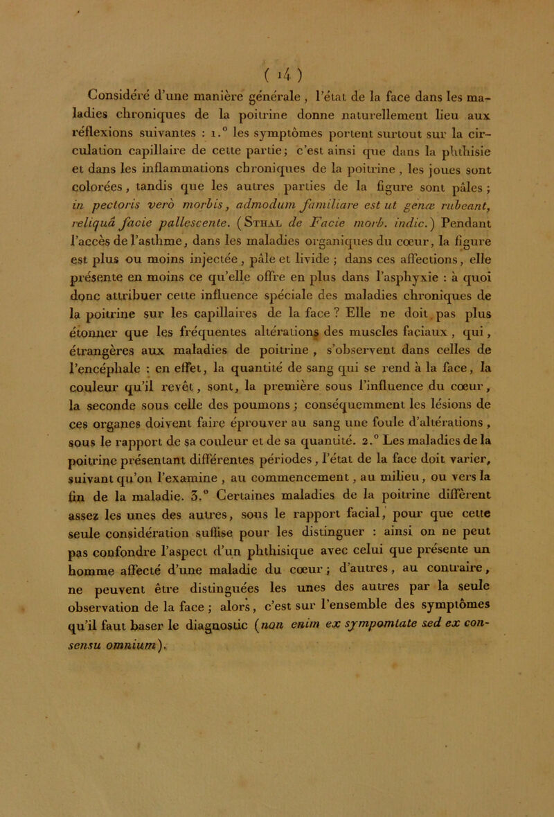 ( *4) Considéré d’une manière générale , l’état de la face dans les ma- ladies chroniques de la poitrine donne naturellement lieu aux réflexions suivantes : i.° les symptômes portent surtout sur la cir- culation capillaire de cette partie; c’est ainsi que dans la phthisie et dans les inflammations chroniques de la poitrine, les joues sont colorées, tandis que les autres parties de la figure sont pâles ; in pectoris vevo morbis, admodum familiare est ut genœ rubeant, reliquâ facie pallescente. (Sthal de Facie morb. in die. ) Pendant l’accès de l’asthme, dans les maladies organiques du cœur, la figure est plus ou moins injectée, pâle et livide ; dans ces affections, elle présente en moins ce qu’elle offre en plus dans l’asphyxie : à quoi donc attribuer cette influence spéciale des maladies chroniques de la poitrine sur les capillaires de la face ? Elle ne doit , pas plus étonner que les fréquentes altérations des muscles faciaux , qui, étrangères aux maladies de poitrine , s’observent dans celles de l’encéphale : en effet, la quantité de sang qui se rend à la face, la couleur qu’il revêt, sont, la première sous l’influence du cœur, la seconde sous celle des poumons ; conséquemment les lésions de ces organes doivent faire éprouver au sang une foule d’altérations , sous le rapport de sa couleur et de sa quantité. 2.° Les maladies de la poitrine présentant différentes périodes, l’état de la face doit varier, suivant qu’on l’examine , au commencement, au milieu, ou vers la fin de la maladie. 3.° Certaines maladies de la poitrine diffèrent assez les unes des autres, sous le rapport facial, pour que cette seule considération suffise pour les distinguer : ainsi on ne peut pas confondre l’aspect d’un phthisique avec celui que présente un homme affecté d’une maladie du cœur ; d’autres, au contraire, ne peuvent être distinguées les unes des autres par la seule observation de la face ; alors, c’est sur l’ensemble des symptômes qu’il faut baser le diagnostic (non cnim ex sjmpomtate sed ex cou- sensu omnium).