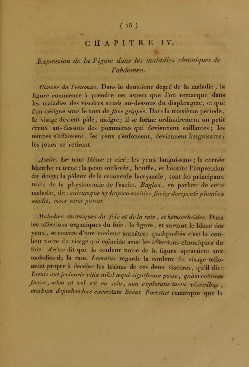 CHAPITRE IV. * , , *: Expression de la Figure dans les maladies chronicjues de Vabdomen. Cancer de Vestomac. Dans le deuxième degré de la maladie , la ligure commence à prendre cet aspect que l’on remarque dans les maladies des viscères situés au-dessous du diaphragme, et que l’on désigne sous le nom de face grippée. Dans la troisième période, le visage devient pâle, maigre; il se forme ordinairement un petit creux au-dessous des pommettes qui deviennent saillantes; les tempes s’affaissent ; les yeux s’enfoncent, deviennent languissans ; les joues se retirent. Ascite. Le teint blême et ciré ; les yeux languissans ; la cornée Manche et terne ; la peau soulevée, bouffie, et laissant l’impression du doigt; la pâleur delà caroncule lacrymale , sont les principaux traits de la physionomie de l’ascite. Baglivi, en parlant de cette maladie, dit : cuicumque hydropico ascitico faciès derepente plumbea evadit, mors ostia puisât. Maladies chroniques du foie et delà rate , et hcmorrhoïdes. Dans les affections organiques du foie , la figure, et surtout le blanc des yeux, se couvre d’une couleur jaunâtre; quelquefois c’est la cou- leur noire du visage qui coïncide avec les affections chroniques du foie. Aretee dit que la couleur noire de la figure appartient aux maladies de la rate. Lomnius regarde la couleur du visage telle- ment propre a décéler les lésions de ces deux viscères, qu’il dit: Lienis aut jecinoris vitia mhil aeque signifcare posse, quant colorent faciei, adeo ut vel ex eo solo, non exploratis tactu visceribus , morbum dcprehendere exercitato liceat. Forestus remarque que la *