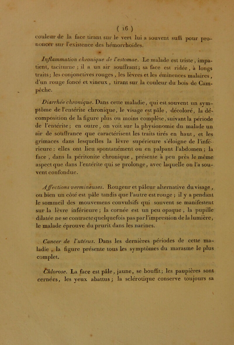 ( >6 ) couleur de la face tirant sur le vert lui a souvent suffi pour pro- noncer sur l’existence des hémorrhoïdes. IP Inflammation chronique de l'estomac. Le malade est triste , impa- tient, taciturne ; il a un air souffrant; sa face est ridée, à longs traits; les conjonctives rouges , les lèvres et les éminences malaires , d’un rouge foncé et vineux, tirant sur la couleur du bois de Cam- Diarrhéechronique. Dans cette maladie, qui est souvent un sym- ptôme de l’entérite chronique, le visage est pâle , décoloré, la dé* composition de la figure plus ou moins complète, suivant la période de l’entérite ; en outre, on voit sur la physionomie du malade un air de souffrance que caractérisent les traits tirés en haut, et les grimaces dans lesquelles la lèvre supérieure s’éloigne de l'infé- rieure : elles ont lieu spontanément ou en palpant l’abdomen ; la face , dans la péritonite chronique , présente à peu près le même aspect que dans l’entérite qui se prolonge, avec laquelle on l’a sou- vent confondue. jdjfections vermineuses. Rougeur et pâleur alternative du visage , ou bien un côté est pâle tandis que l’autre est rouge ; il y a pendant le sommeil des mouvemens convulsifs qui souvent se manifestent sur la lèvre inférieure ; la cornée est un peu opaque , la pupille dilatée ne se contracte quelquefois pas par l’impression de la lumière, le malade éprouve du prurit dans les narines. Cancer de l’utérus. Dans les dernières périodes de cette ma- ladie , la figure présente tous les symptômes du marasme le plus complet. Ùhlorose. La face est pâle, jaune, se bouffit; les paupières sont cernées, les yeux abattus; la sclérotique conserve toujours sa