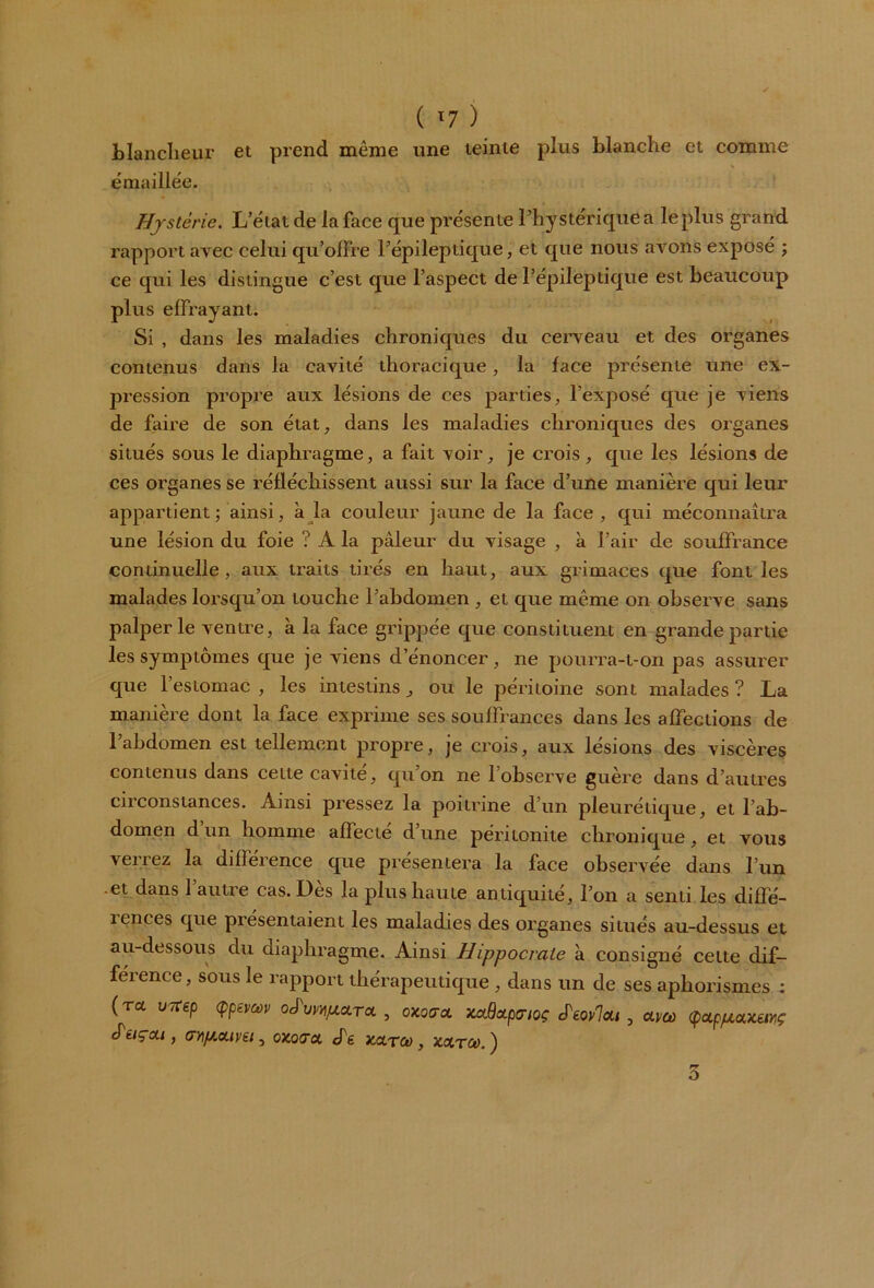 ( '7 ) blancheur et prend même une teinte plus blanche et comme émaillée. Hystérie. L’état de la face que présente l’hystérique a le plus grand rapport avec celui qu’offre l’épileptique, et que nous avons exposé ; ce qui les distingue c’est que l’aspect de l’épileptique est beaucoup plus effrayant. Si , dans les maladies chroniques du cerveau et des organes contenus dans la cavité thoracique, la face présente une ex- pression propre aux lésions de ces parties, l’exposé que je viens de faire de son état, dans les maladies chroniques des organes situés sous le diaphragme, a fait voir, je crois, que les lésions de ces organes se réfléchissent aussi sur la face d’une manière qui leur appartient; ainsi, à la couleur jaune de la face, qui méconnaîtra une lésion du foie ? A la pâleur du visage , à l’air de souffrance continuelle, aux traits tirés en haut, aux grimaces que font les malades lorsqu’on touche l’abdomen , et que même on observe sans palper le ventre, à la face grippée que constituent en grande partie les symptômes que je viens d’énoncer, ne pourra-t-on pas assurer que l’estomac , les intestins, ou le péritoine sont malades ? La manière dont la face exprime ses souffrances dans les affections de l’abdomen est tellement propre, je crois, aux lésions des viscères contenus dans celte cavité, qu’on ne 1 observe guère dans d’autres circonstances. Ainsi pressez la poitrine d’un pleurétique, et l’ab- domen d un homme affecte d une péritonite chronique , et vous verrez la différence que présentera la face observée dans l’un -et dans l’autre cas. Dès la plus haute antiquité, l’on a senti les diffé- 1 onces que présentaient les maladies des organes situés au-dessus et au-dessous du diaphragme. Ainsi Hippocrate à consigné cette dif- férence, sous le rapport thérapeutique , dans un de ses aphorismes ; (ra uTtep (ppevœv oJa^/zara , oxocrct xaBoipa-ioç JW7ai , am <poLpp.a.xèwç (Péiçai, ay\p.a.ivn, oxocrct. cTg xcltco , xchtco.^ rr o