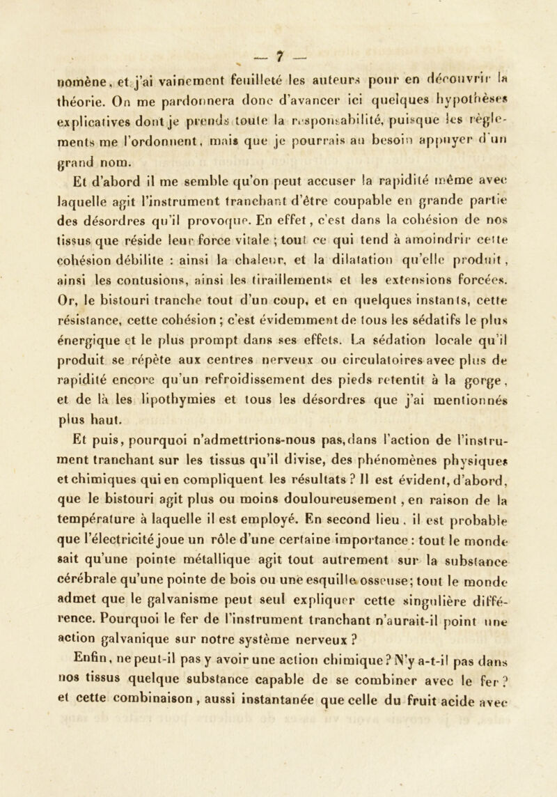 DOiTiène, ct^j’ai vainement feuilleté les auteurs pour en rierouvrif la théorie. On me pardonnera donc d’avancer ici quelques hypothèses explicatives dont je prends toute la rcsporisabilité, puisque les règle- ments me l’ordonnent, m.ais que je pourrais an besoin ap[>nyer d un grand nom. Et d’abord il me semble qu’on peut accuser la rapidité même avec laquelle agit l’instrument tranchant d’être coupable en grande partie des désordres qu’il provoque. En effet, c’est dans la cohésion de nos tissus que réside leur force vitale ; tout ce qui tend à amoindrir cette cohésion débilite : ainsi la chaleur, et la dilatation qu’elle produit, ainsi les contusions, ainsi les tiraillements et les extensions forcées. Or, le bistouri tranche tout d’un coup, et en quelques instants, cette résistance, cette cohésion ; c’est évidemment de tous les sédatifs le plus énergique et le plus prompt dans ses effets. La sédation locale qu’il produit se répète aux centres nerveux ou circulatoires avec plus de rapidité encore qu’un refroidissement des pieds retentit à la gorge, et de là les lipothymies et tous les désordres que j’ai mentionnés plus haut. Et puis, pourquoi n’admettrions-nous pas,dans l’action de l’instru- ment tranchant sur les tissus qu’il divise, des phénomènes physique? et chimiques qui en compliquent les résultats? Il est évident, d’abord, que le bistouri agit plus ou moins douloureusement , en raison de la température à laquelle il est employé. En second lieu, il est probable que l’électricité joue un rôle d’une certaine importance : tout le monde sait qu’une pointe métallique agit tout autrement sur la substance cérébrale qu’une pointe de bois ou une esquillo osseuse; tout le monde admet que le galvanisme peut seul expliquer cette singulière diffé- rence. Pourquoi le fer de l’instrument tranchant n’aurait-il point une action galvanique sur notre système nerveux ? Enfin, ne peut-il pas y avoir une aclioti chimique ? N’y a-t-i! pas dans nos tissus quelque substance capable de se combiner avec le fer ? et cette combinaison, aussi instantanée que celle du fruit acide avec