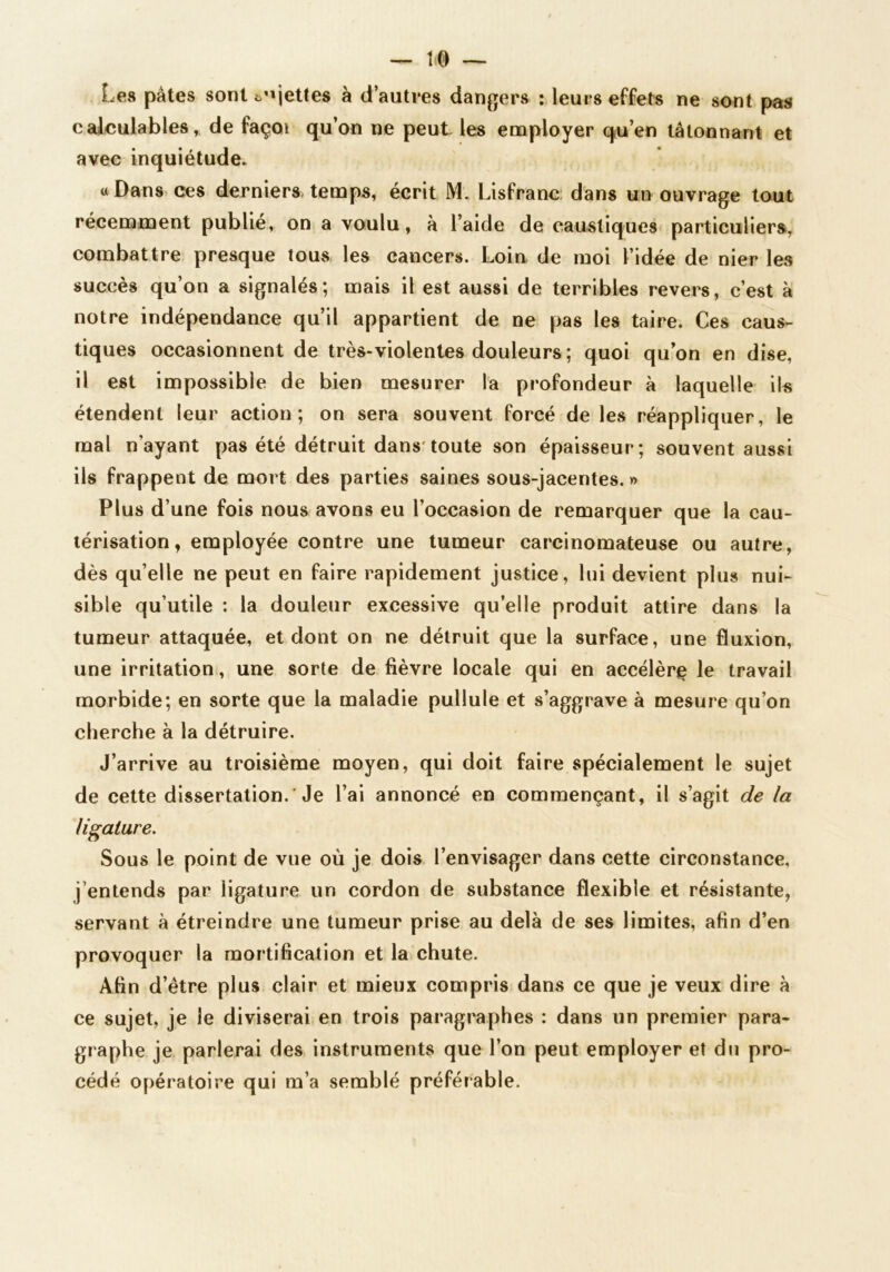 Les pâtes sont t'ijettes à d’autres dangers : leurs effets ne sont pas calculables, de façoi qu’on ne peut les employer qu’en tâtonnant et avec inquiétude. «Dans ces derniers temps, écrit M. Lisfranc; dans un ouvrage tout récemment publié, on a voulu, à l’aide de caustiques particuliersi, combattre presque tous les cancers. Loiu de moi l’idée de nier les succès qu’on a signalés; mais il est aussi de terribles revers, c’est à notre indépendance qu’il appartient de ne pas les taire. Ces caus- tiques occasionnent de très-violentes douleurs; quoi qu’on en dise, il est impossible de bien mesurer la profondeur à laquelle il« étendent leur action; on sera souvent forcé de les réappliquer, le mal n’ayant pas été détruit dans* toute son épaisseur; souvent aussi ils frappent de mort des parties saines sous-jacentes. » Plus d’une fois nous avons eu l’occasion de remarquer que la cau- térisation, employée contre une tumeur carcinomateuse ou autre, dès qu’elle ne peut en faire rapidement justice, lui devient plus nui- sible qu’utile : la douleur excessive qu’elle produit attire dans la tumeur attaquée, et dont on ne détruit que la surface, une fluxion, une irritation!, une sorte de fièvre locale qui en accélère le travail morbide; en sorte que la maladie pullule et s’aggrave à mesure qu’on cherche à la détruire. J’arrive au troisième moyen, qui doit faire spécialement le sujet de cette dissertation.’Je l’ai annoncé en commençant, il s’agit de la ligature. Sous le point de vue où je dois l’envisager dans cette circonstance, j’entends par ligature un cordon de substance flexible et résistante, servant à étreindre une tumeur prise au delà de ses limites, afin d’en provoquer la mortification et la chute. Afin d’être plus clair et mieux compris dans ce que je veux dire à ce sujet, je le diviserai en trois paragraphes : dans un premier para- graphe je parlerai des instruments que l’on peut employer et du pro- cédé opératoire qui m’a semblé préférable.