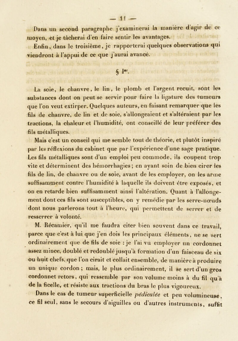 Dans un second paragraphe j’examinerai la manière dagir de ce moyen, >et je tâcherai d’en faire sentir les avantages. Enfin, dans le troisième, je rapporterai quelques observations qui viendront à l’appui de ce que j’aurai avancé. § La soie, le chanvre, le lin, le plomb et l’argent recuit, sont les substances dont on peut se servir pour faire la ligaturée des tumeurs que l’on veut extirper. Quelques auteurs, en faisant remarquer que les fils de chanvre, de lin et de soie, s’allongeaient et s’altéraient par les tractions, la chaleur et l’humidité, ont conseillé de leur préférer des fils métalliques. Mais c’est un conseil qui me semble tout de théorie, et plutôt inspiré par les réflexions du cabinet que par l’expérience d’une sage pratique. Les fils métalliques sont d’un emploi peu commode, ils coupent trop vite et déterminent des hémorrhagies; en ayant soin de bien cirer les fils de lin, de chanvre ou de soie, avant de les employer, on les arme suffisamment contre l’humidité à laquelle ils doivent être exposés, et on en retarde bien suffisamment ainsi l’altération. Quant à l’allonge- ment dont ces fils sont susceptibles, on y remédie par les serre-nœuds dont nous parlerons tout à l’heure, qui permettent de serrer et de resserrer à volonté. M. Récamier, qu’il me faudra citer bien souvent dans ce travail, parce que c’est à lui que j’en dois les principaux éléments, ne se sert ordinairement que de fils de soie :je l’ai vu employer un cordonnet assez mince, doublé et redoublé jusqu’à formation d’un faisceau de six ou huit chefs, que l’on cirait et collait ensemble, de manière à produire un unique cordon; mais, le plus ordinairement, il Se sert d’un gros cordonnet retors, qui ressemble par son volume moins à du fil qu’à de la ficelle, et résiste aux tractions du bras le plus vigoureux. Dans le cas de tumeur superficielle pëdiciilée et peu volumineuse, ce fil seul, sans le secours d’aiguilles ou d’autres instruments, suffit