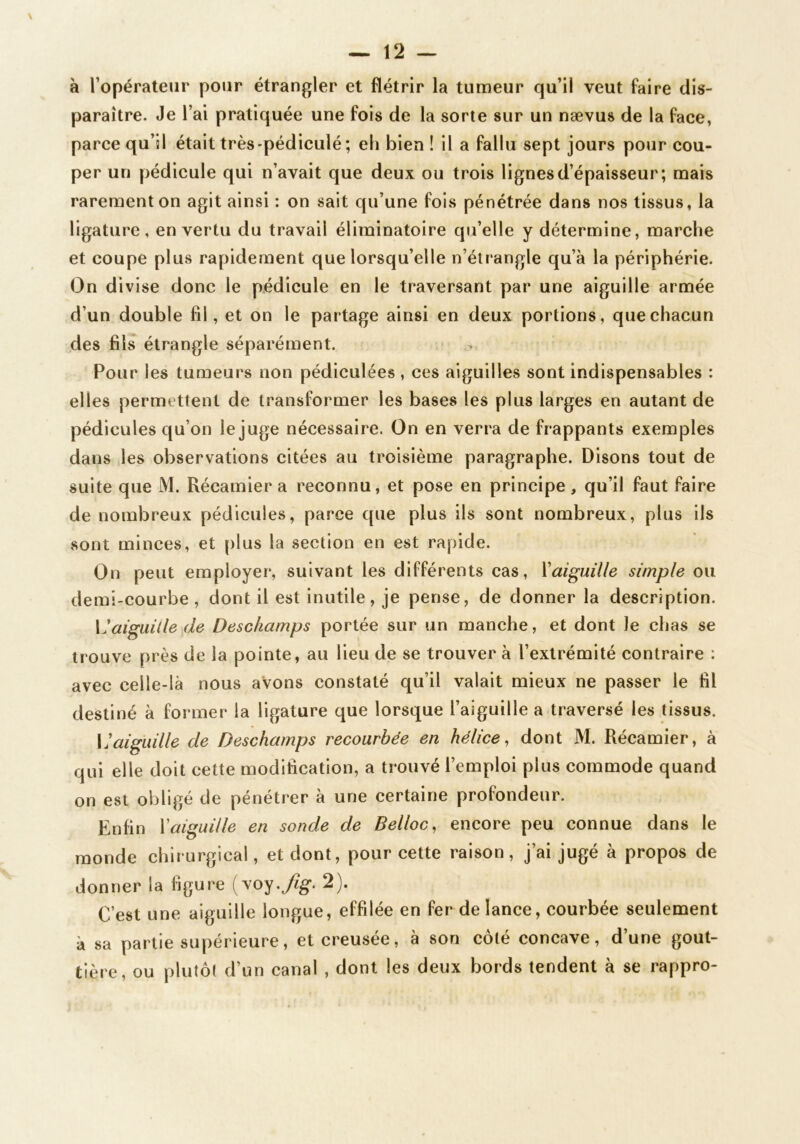 à l’opérateur pour étrangler et flétrir la tumeur qu’il veut faire dis- paraître. Je l’ai pratiquée une fois de la sorte sur un nævus de la face, parce qu’il était très-pédiculé ; eh bien ! il a fallu sept jours pour cou- per un pédicule qui n’avait que deux ou trois lignes d’épaisseur; mais rarement on agit ainsi : on sait qu’une fois pénétrée dans nos tissus, la ligature, en vertu du travail éliminatoire qu’elle y détermine, marche et coupe plus rapidement que lorsqu’elle n’étrangle qu’à la périphérie. On divise donc le pédicule en le traversant par une aiguille armée d’un double fil, et on le partage ainsi en deux portions, que chacun des fils étrangle séparément. Pour les tumeurs non pédiculées , ces aiguilles sont indispensables : elles permettent de transformer les bases les plus larges en autant de pédicules qu’on le juge nécessaire. On en verra de frappants exemples dans les observations citées au troisième paragraphe. Disons tout de suite que M. Récamier a reconnu, et pose en principe, qu’il faut faire de nombreux pédicules, parce que plus ils sont nombreux, plus ils sont minces, et plus la section en est rapide. On peut employer, suivant les différents cas, ïaiguille simple ou demi-courbe, dont il est inutile, je pense, de donner la description. {'aiguille de Deschamps portée sur un manche, et dont Je chas se trouve près de la pointe, au lieu de se trouver à l’extrémité contraire : avec celle-là nous avons constaté qu’il valait mieux ne passer le fil destiné à former la ligature que lorsque l’aiguille a traversé les tissus. \]aiguille de Deschamps recourbée en hélice, dont M. Réeamier, à qui elle doit cette modification, a trouvé l’emploi plus commode quand on est obligé de pénétrer à une certaine profondeur. Enfin Vaiguille en sonde de Belloc, encore peu connue dans le monde chirurgical, et dont, pour cette raison, j’ai jugé à propos de donner la figure (voy.y^g-. 2). C’est une aiguille longue, effilée en fer de lance, courbée seulement à sa partie supérieure, et creusée, à son côté concave, d’une gout- tière, ou plutôt d’un canal , dont les deux bords tendent à se rappro-