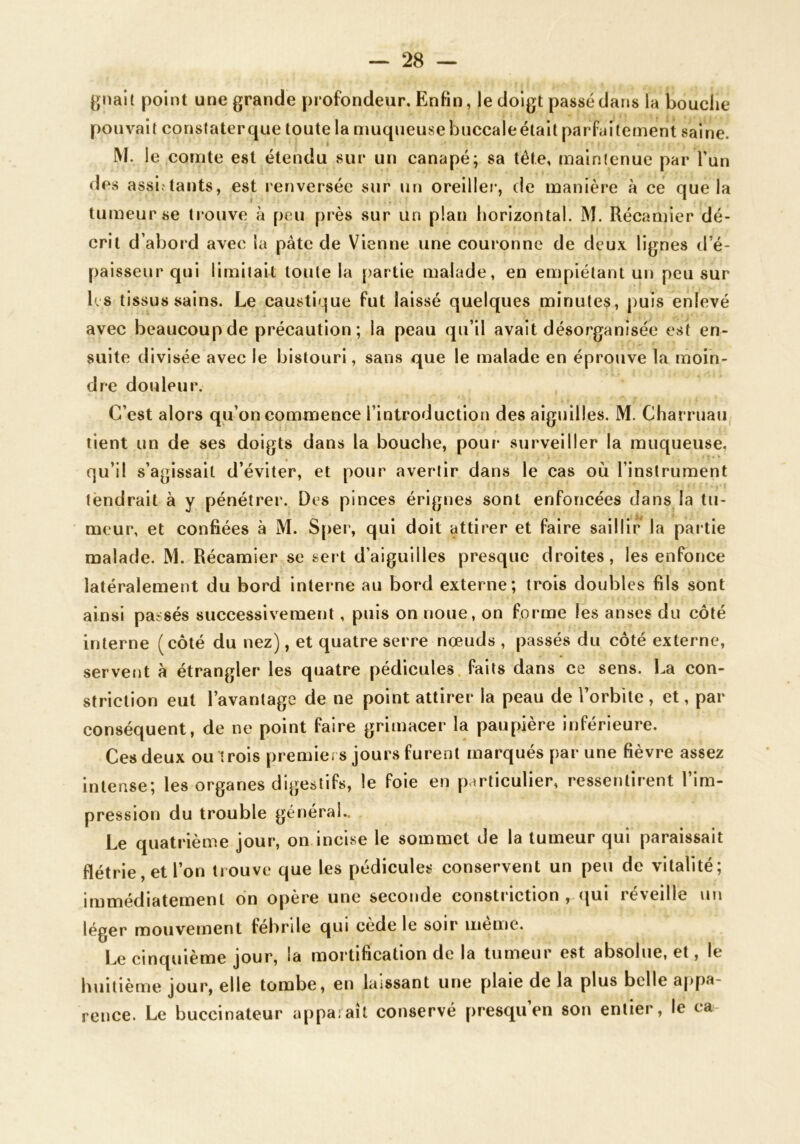 gnait point une grande profondeur. Enfin, le doigt passé dans la bouche pouvait constater que toute la muqueuse buccaleélait parfaitement saine. M. le comte est étendu sur un canapé; sa tête, maintenue par l’un des assiv'tants, est renversée sur un oreillei-, de manière à ce que la tumeur se trouve à peu près sur un plan horizontal. M. Récamier dé- crit d’abord avec la pâte de Vienne une couronne de deux lignes d’é- paisseur qui limitait toute la partie malade, en empiétant un peu sur hs tissus sains. Le causti^^ue fut laissé quelques minutes, puis enlevé avec beaucoup de précaution; la peau qu’il avait désorganisée est en- suite divisée avec le bistouri, sans que le malade en éprouve la moin- dre douleur. C’est alors qu’on commence l’introduction des aiguilles. M. Charruau tient un de ses doigts dans la bouche, pour surveiller la muqueuse, qu’il s’agissait d’éviter, et pour avertir dans le cas où l’instrument tendrait à y pénétrer. Des pinces érlgnes sont enfoncées dans la tu- meur, et confiées à M. S[>er, qui doit attirer et faire saillir la paitie malade. M. Récamier se sert d’aiguilles presque droites, les enfonce latéralement du bord interne au bord externe; trois doubles fils sont ainsi passés successivement, puis on noue, on forme les anses du côté interne (côté du nez), et quatre serre nœuds , passés du côté externe, servent à étrangler les quatre pédicules, faits dans ce sens. La con- striction eut l’avantage de ne point attirer la peau de l’orbite, et, par conséquent, de ne point faire grimacer la paupière inférieure. Ces deux ou trois premici s jours furent marqués par une fièvre assez intense; les organes digestifs, le foie en particulier, ressentirent l’im- pression du trouble général.. Le quatrième jour, on incise le sommet de la tumeur qui paraissait flétrie et l’on trouve que les pédicules conservent un peu de vitalité; immédiatement on opère une seconde constriction , (jui réveille un léger mouvement febrile qui cede le soir meme. Le cinquième jour, la mortification de la tumeur est absolue, et, le huitième jour, elle tombe, en laissant une plaie de la plus belle appa- rence. Le buccinateur apparaît conservé presqu’en son entier, le ca