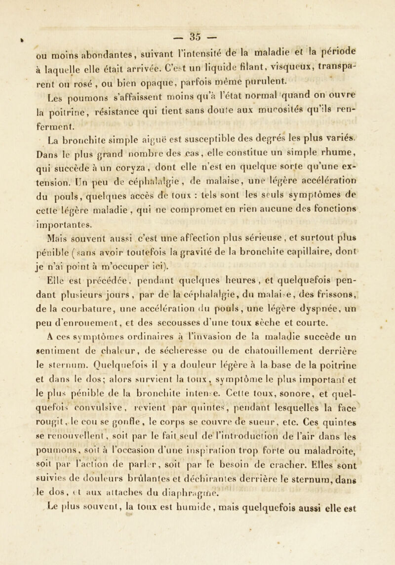 ou moins abondantes, suivant l’intensité de la maladie et la période à laquelle elle était arrivée. C’est un liquide filant, visqueux, transpa- rent ou rosé , ou bien opaque, parfois meme purulent. Les poumons s’affaissent moins qu’à l’état normabquand on ouvre la poitrine, résistance qui tient sans doute aux mucosités qu’ils ren- ferment. La bronchite simple ai^^uë est susceptible des degrés les plus variés. Dans le plus grand nombre des cas, elle constitue un simple rhume, qui succède à un coryza, dont elle n’est en quelque sorte qu’une ex- tension. Un peu de céphalalgie, de malaise, une légère accélération du pouls, quelques accès dé toux : tels sont les seuls symptômes de cette légère maladie , qui ne compromet en rien aucune des fonctions Importantes. Mais souvent aussi c’est une affection plus sérieuse , et surtout plus pénible (.sans avoir toutefois la gravité de la bronchite capillaire, dont je n’ai point à m’occuper ici). Elle est précédée, pendant quelques heures, et quelquefois pen- dant plusieurs jours, par de la cé|)halalgie, du malai e, des frissons, de la courbature, une accélération du pouls, une légère dyspnée, un peu d’enrouement, et des secousses d’une toux sèche et courte. A ces symptômes ordinaires à l’invasion de la maladie succède un sentiment de chaleur, de sécheresse ou de chatouillement derrière le slenium. Quelquefois il y a douleur légère à la base de la poitrine et clans le dos; alors survient la toux, symptôme le plus important et le plus pénible de la bronchite inten e. Cette toux, sonore, et quel- quefois convulsive, revient par quintes, pendant lesquelles la face roiqpt, le cou se gonfle, le corps se couvre de sueur, etc. Ces quintes se renouvellent, soit par le fait seul de l’introduciion de l’air dans les poumons, soit à l’occasion d’une inspiration trop forte ou maladroite, soit par l’action de parler, soit par le besoin de cracher. Elles sont suivies de douhmrs brûlantes et déchirantes derr ière le sternum, dans le cios, (I aux attaches du diaphragme. ,Le plus souvent, la toux est humide, mais quelquefois aussi elle est