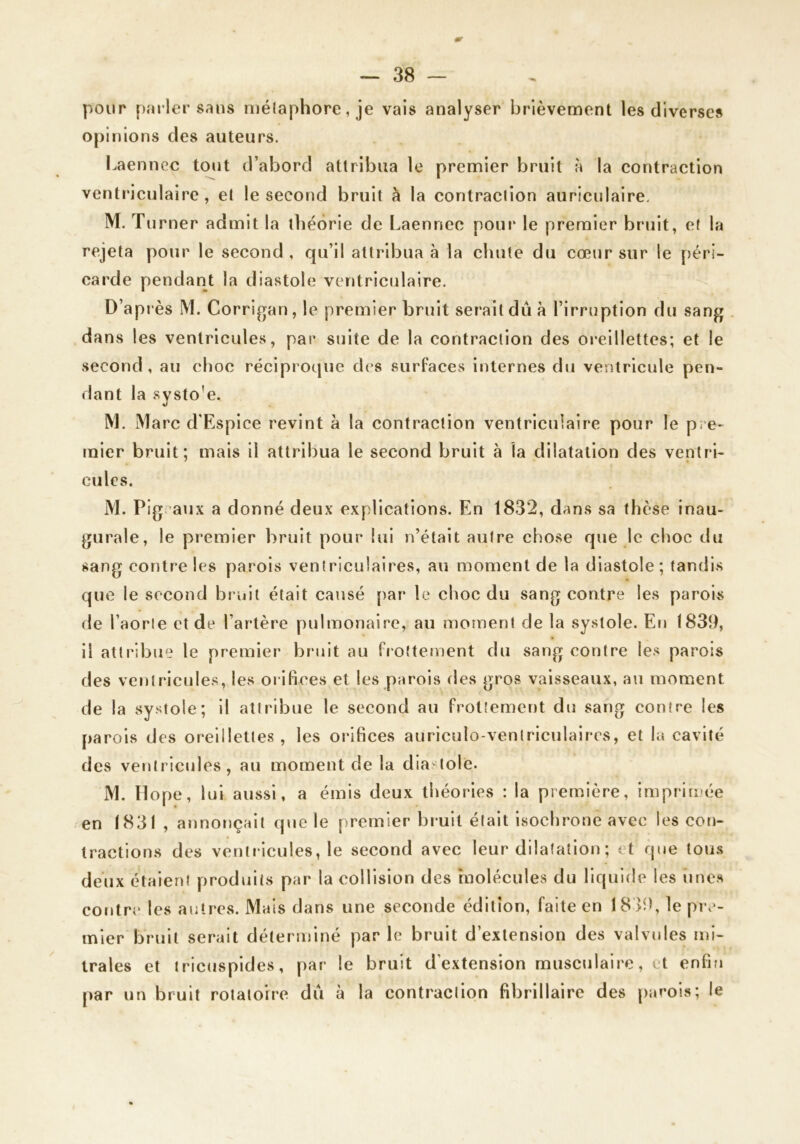 pour parler sans n)é(aphore, je vais analyser brièvement les diverses o[)inions des auteurs. Laennec tout d’abord attribua le premier bruit à la contraction ventriculaire , et le second bruit à la contraction auricnlaire. M. T urner admit la théorie de Laennec pour le premier bruit, et la rejeta pour le second , qu’il attribua à la chute du cœur sur le péri- carde pendant la diastole ventriculaire. D’après M. Corrlgan, le premier bruit serait dû à l’irruption du sang . dans les ventricules, par suite de la contraction des oreillettes; et le .second, au choc réciproque des surfaces internes du ventricule pen- dant la systo'e. M. Marc d'Esplce revint à la contraction ventriculaire pour le pi e- mier bruit; mais il attribua le second bruit à la dilatation des ventri- cules. M. Pig aux a donné deux explications. En 1832, dans sa thèse inau- gurale, le premier bruit pour lui n’était autre chose que le choc du sang contre les parois ventriculaires, au moment de la diastole; tandis que le second bruit était causé {)ar le choc du sang contre les parois de l’aorte et de l’artère pulmonaire, au moment de la systole. En 1839, il attribue le premier bruit au frottement du sang contre le.s parois des ventricules, les orifices et les parois des gros vaisseaux, au moment de la systole; il attribue le second au frottement du sang contre les parois des oreillettes, les orifices auriculo-ventriculaires, et la cavité des ventricules, au moment de la diastole. M. Hope, lui aussi, a émis deux théories : la première, imprimée en 1831 , annonçait que le premier bruit était Isochrone avec les cott- tractions des ventricules, le second avec leur dilatation ; et que tous deux étalent produits par la collision des molécules du liquide les iine.H contre les autres. Mais dans une seconde édition, faite en 18 >9, le pi\^- mier bruit serait déterminé par le bruit d’extension des valvules mi- trales et tricuspldes, par le bruit d’extension musculaire, et enfin par un bruit rotatoire dû à la contraction fibrlllaire des [>arois; le