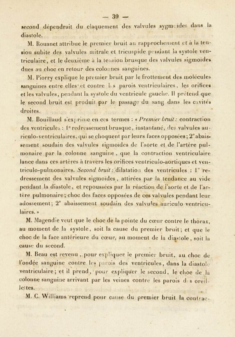 second dépendrait du claquement des valvules sygmLÏdes dans la diastole. M. Rouanet attribue le premier bruit au rap{>rocbefnent et à la ten- sion subite des valvules mitrale et tricuspide [)i ndant la systole ven- triculaire, et le deuxième à la tension brusque des valvules sigmoïdes dues au choc en retour des colonnes sanguines. M. Piorry explique le premier bruit par le fl ottement des molécules sanguines entre elles* et contre h s paiois ventriculaires, les orifice* et les valvules, pendant la systole du ventricule gauclie. Il prétend que le second bruit est produit par le passage du vsang dans les cavités droites. M. Bouillaud s’exprime en ces termes : « Premier bruit : contraction des ventricules : I® redressement brusque, instantané, des valvules au- riculo-ventriculaires, qui se cboquent parleurs faces opposées; 2‘* abais- sement soudain des valvules sigmoïdes de l’aorte et de l’artère pul- monaire par la colonne sanguine , que la contraction ventriculaire lance dans ces artères à travers les orifices ventriculo-aortiques et ven- tîiculo-pulmonaires. Second dilatation des ventricules : 1 re- dressement des valvules sigmoïdes , attirées par la tendance au vide pendant la diastole, et repoussées par la réaction de i’aorle et de l’ar- tère pulmonaire; choc des faces opposées de ces valvules pendant leur adossement; 2® abaissement soudain des valvules auriculo-ventricii- laires.» M. Magendie veut que le choc de la pointe du cœur contre le thorax, au moment de la systole, soit la cause du premier bruit; et que le choc de la face antérieure du cœur, au moment de la diastole, soit la m ' cause du second. M. Beau est revenu , pour expliquer le premier bruit, au choc de l’ondée sanguine contre les parois des ventricules, dans la diastole ventriculaire; et il prend, pour expliquer le second, le choc de la colonne sanguine arrivant par les veines contre les parois dts oreil- lettes. M. C. Williams reprend pour cause du premier bruit la contrac-