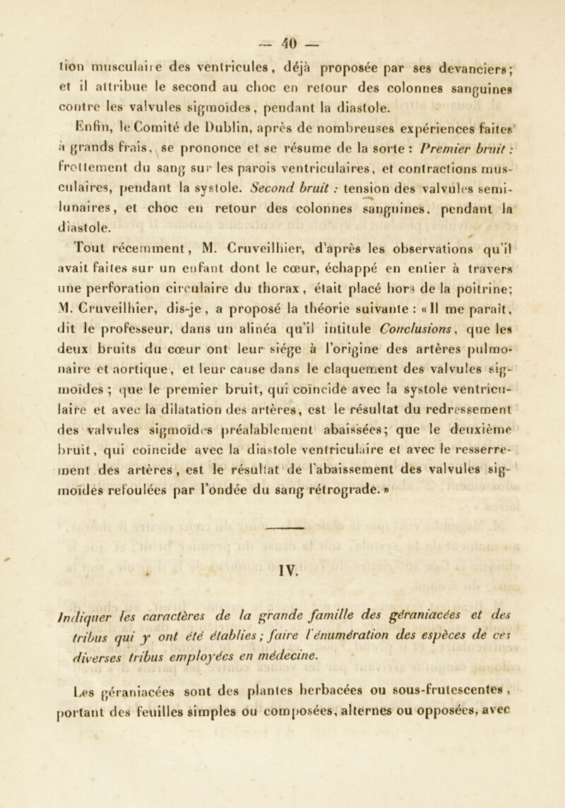 lion miisculaiie des ventricules, déjà proposée par ses devanciers; et il attribue le second au choc en retour des colonnes sanguines contre les valvules sigmoïdes, pendant la diastole. Knfin, le Comité de Dublin, après de nombreuses expériences faites à grands frais,^se prononce et se résume de la sorte : Premier bruit : (Totlement du sang sur les parois ventriculaires, et contractions mus- culaires, pendant la systole. Second bruit : tension des valvuh‘s semi- lunaires, et choc en retour des colonnes sanguines, pendant la diastole. Tout récemment, M. Cruveilhier, d'après les observations qu’il avait faites sur un enfant dont le cœur, échappé en entier à travers une perforation circulaire du thorax, était placé hors de la poitrine; M. Cruveilhier, dis-je, a proposé la théorie suivante: «11 me paraît, dit le professeur, dans un alinéa qu’il intitule Conclusions, que les deux bruits du cœur ont leur siège à l’origine des artères pulmo- naire et aortique, et leur cause dans le claquement des valvules sig- moïdes ; que le premier bruit, qui coïncidé avec !a systole ventricu- laire et avec la dilatation des artères, est le résultat du redressement des valvules sigmoïdes préalablement' abaissées; que le deuxième bruit, qui coïncide avec la diastole ventriculaire et avec le resserre- ment des artères, est le résuliat'de l'abaissement des valvules sig- moïdes refoulées par l’ondée du sang rétrograde. » indiquer les caractères de la grande famille des gëraniacées et des tribus qui y ont été établies ; faire l'énumération des espèces de ces diverses tribus employées en médecine. Les géraniacées sont des plantes herbacées ou sous-frutescentes , portant des feuilles simples ou compo.sées, alternes ou opposées, avec