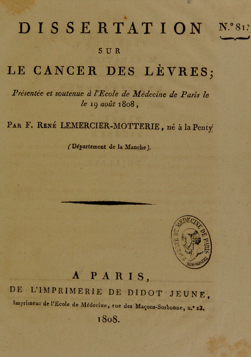 SUR LE CANCER DES LÈVRES; Présentée et soutenue à l'Ecole de Médecine de Paris le le 19 août 1808 , Par F. René LEMERCIER-MOTTERIE, né à la Pentÿ ( Département de la Manche ). A PARIS, DE LIMPRIMERIE DE DIDOT JEUNE, Imprimeur de l'Ecole de Médecine, me des Maçons-Sorbonne, n.- i3. l8o8.