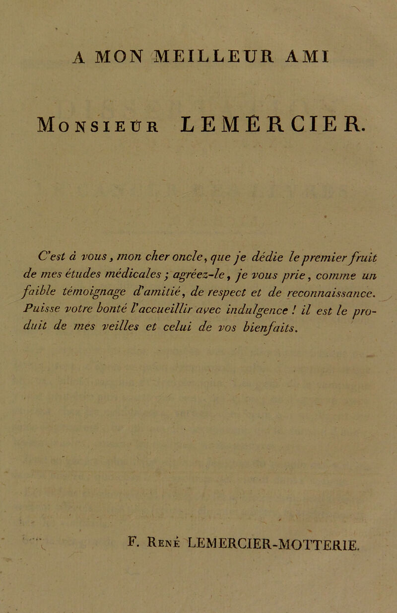 A MON MEILLEUR AMI Monsieur LEMERCIER. C'est à vous j mon cher oncle, que je dédie le premier fruit de mes études médicales ; agréez-le, je vous prie, comme un faible témoignage d'amitié, de respect et de reconnaissance. Puisse votre bonté l'accueillir avec indulgence ! il est le pro- duit de mes veilles et celui de vos bienfaits. F. René LEMERCIER-MOTTER1E.