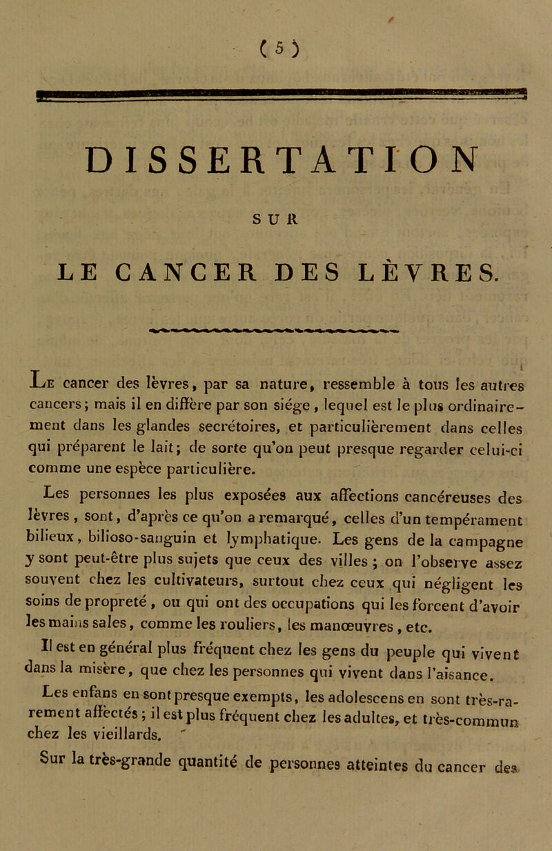 DISSERTATION SUR LE CANCER DES LÈVRES. Le cancer des lèvres, par sa nature, ressemble à tous les autres cancers ; mais il en diffère par son siège , lequel est le plus ordinaire- ment dans les glandes secrétoires, et particulièrement dans celles qui préparent le lait; de sorte qu’on peut presque regarder celui-ci comme une espèce particulière. Les personnes les plus exposées aux affections cancéreuses des lèvres, sont, d’après ce qu’on a remarqué, celles d’un tempérament bilieux, bilioso-sanguin et lymphatique. Les gens delà campagne y sont peut-être plus sujets que ceux des villes ; on l’observe assez souvent chez les cultivateurs, surtout chez ceux qui négligent les soins de propreté , ou qui ont des occupations qui les forcent d’avoir les mains sales, comme les routiers, les manœuvres , etc. Il est en général plus fréquent chez les gens du peuple qui vivent dans la misère, que chez les personnes qui vivent dans l’aisance. Les enfans en sont presque exempts, les adolescens en sont très-ra- rement affectés ; il est plus fréquent chez les adultes, et très-commun chez les vieillards. Sur la très-grande quantité de personnes atteintes du cancer des
