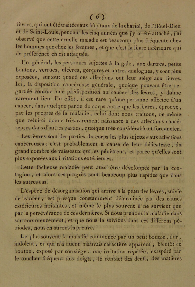 lèvres, qui ont été traitées aux hôpitaux de la charité, de l’Hôtel-Dicu et de Saint-Louis,pendant les cinq années çjue j’y ai été attaché , j’ai observe que cette cruelle maladie est beaucoup plus fréquente chez les hommes que chez les femmes , et que c’est la lèvre inférieure qui de préférence en est attaquée. En général, les personnes sujettes à la gale, aux dartres, petits boutons, verrues, ulcérés, gerçures et autres analogues,y sont plus exposées, surtout quand ces affections ont leur siège aux lèvres. Ici, la disposition cancéreuse générale, quoique pouvant être re- gardée comme une prédisposition au cancer des lèvres , y donne rarement lieu. En effet, il est rare qu’une personne affectée d’un cancer, dans quelque partie du corps autre que les lèvres, éprouve , par les progrès de la maladie, celui dont nous traitons, de même que celui-ci donne très-rarement naissance à des affections cancé- reuses dans d’autres parties, quoique très-considérable et fort ancien. Les lèvres sont des parties du corps les plus sujettes aux affections cancéreuses; c’est probablement à cause de leur délicatesse, du grand nombre de vaisseaux qui les pénètrent, et parce qu’elles sont plus exposéesaux irritations extérieures. Celle fâcheuse maladie peut aussi être développée par la con- tagion , et alors ses progrès sont beaucoup plus rapides que dans les autres cas. L’espèce de désorganisation qui arrive à la peau'des lèvres, suivie de cancer , est presque constamment déterminée par des causes extérieures irritantes , et même le plus souvent il ne survient que par la persévérance de ces dernières. Si nous prenons la maladie dans son commencement, et que nous la suivions dans ces différens pé- riodes , nous en aurons la preuve. Le plus souvent la maladie commence par un petit bouton, dur, indolent, et qui n'a aucun mauvais caractère apparent ; bientôt ce bouton, exposé par son siège à une irritation répétée, exaspéré par le toucher fréquent des doigts, le contact des dents, des matières