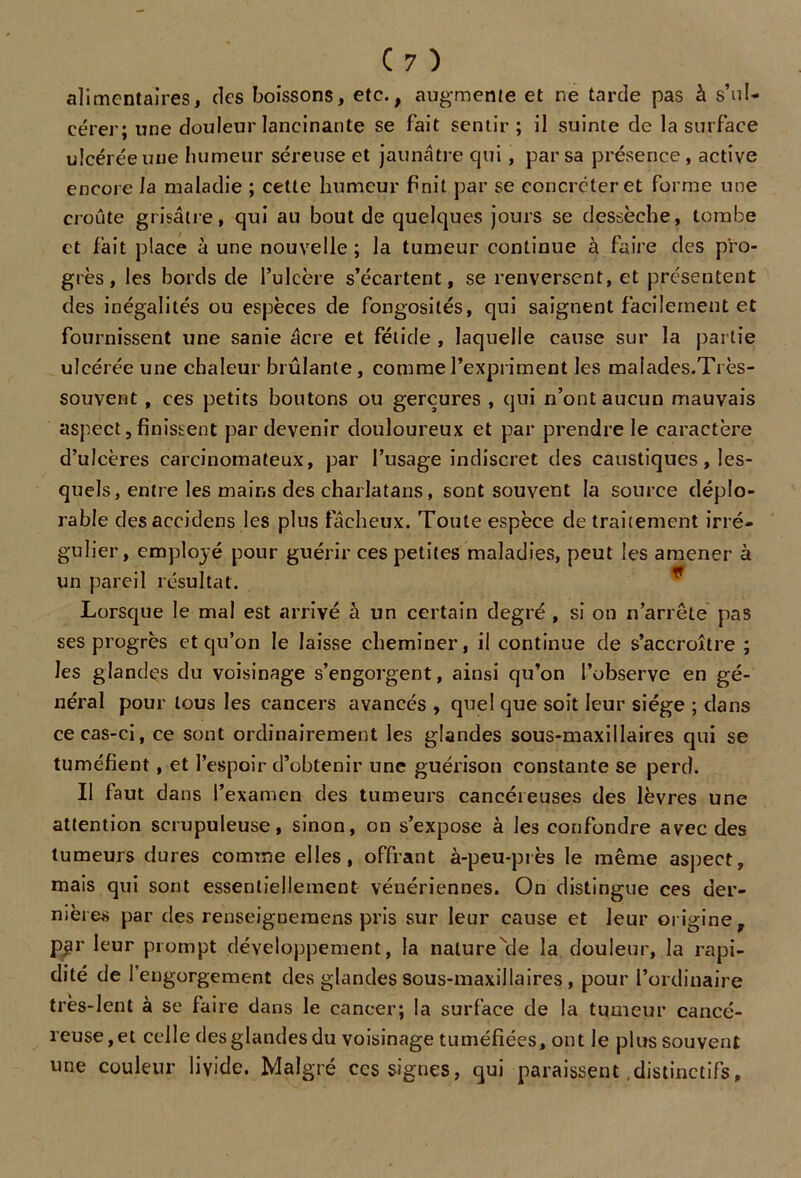 alimentaires, des boissons, etc., augmente et ne tarde pas à s’ul- cérer; une douleur lancinante se fait sentir ; il suinte de la surface ulcérée une humeur séreuse et jaunâtre qui, par sa présence, active encore la maladie ; cette humeur f»nit par se concréteret forme une croûte grisâtre, qui au bout de quelques jours se dessèche, tombe et fait place à une nouvelle; la tumeur continue à faire des pro- grès, les bords de l’ulcère s’écartent, se renversent, et présentent des inégalités ou espèces de fongosités, qui saignent facilement et fournissent une sanie âcre et fétide , laquelle cause sur la partie ulcérée une chaleur brûlante, comme l’expriment les malades.Très- souvent , ces petits boutons ou gerçures , qui n’ont aucun mauvais aspect,finissent par devenir douloureux et par prendre le caractère d’ulcères carcinomateux, par l’usage indiscret des caustiques, les- quels, entre les mains des charlatans, sont souvent la source déplo- rable desaccidens les plus fâcheux. Toute espèce de traitement irré- gulier, employé pour guérir ces petites maladies, peut les amener à un pareil résultat. Lorsque le mal est arrivé à un certain degré , si on n’arrêté pas ses progrès et qu’on le laisse cheminer, il continue de s’accroître ; les glandes du voisinage s’engorgent, ainsi qu’on l’observe en gé- néral pour tous les cancers avancés , quel que soit leur siège ; dans ce cas-ci, ce sont ordinairement les glandes sous-maxillaires qui se tuméfient, et l’espoir d’obtenir une guérison constante se perd. Il faut dans l’examen des tumeurs cancéreuses des lèvres une attention scrupuleuse, sinon, on s’expose à les confondre avec des tumeurs dures comme elles, offrant à-peu-près le même aspect, mais qui sont essentiellement vénériennes. On distingue ces der- nières par des renseignemens pris sur leur cause et leur origine, par leur prompt développement, la naturelle la douleur, la rapi- dité de l’engorgement des glandes sous-maxillaires, pour l’ordinaire très-lent à se faire dans le cancer; la surface de la tumeur cancé- reuse, et celle des glandes du voisinage tuméfiées, ont Je plus souvent une couleur livide. Malgré ces signes, qui paraissent .distinctifs,