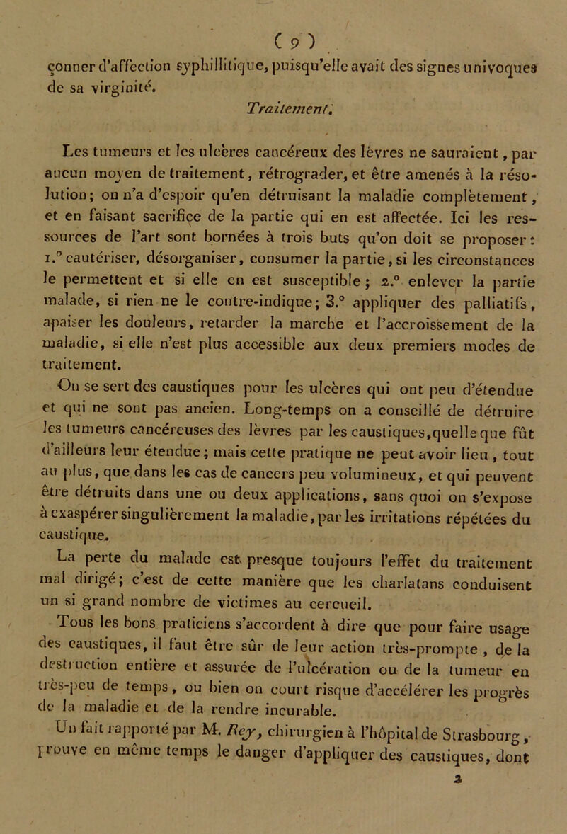 çonner d’affeciion sjphillitique, puisqu’elle avait des signes univoque9 de sa virginité. Traitement; f Les tumeurs et les ulcères cancéreux des lèvres ne sauraient, par aucun mojen de traitement, rétrograder, et être amenés à la réso- lution; on n’a d’espoir qu’en détruisant la maladie complètement, et en faisant sacrifice de la partie qui en est affectée. Ici les res- sources de l’art sont bornées à trois buts qu’on doit se proposer : i.° cautériser, désorganiser, consumer la partie,si les circonstances le permettent et si elle en est susceptible ; 2..0 enlever la partie malade, si rien ne le contre-indique; 3.° appliquer des palliatifs, apaiser les douleurs, retarder la marche et l’accroissement de la maladie, si elle n’est plus accessible aux deux premiers modes de traitement. On se sert des caustiques pour les ulcères qui ont peu d’étendue et qui ne sont pas ancien. Long-temps on a conseillé de détruire les tumeurs cancéreuses des lèvres par les caustiques,quelle que fût d ailleurs leur étendue; mais cette pratique ne peut avoir lieu , tout au plus, que dans les cas de cancers peu volumineux, et qui peuvent être détruits dans une ou deux applications, sans quoi on s’expose à exaspérer singulièrement la maladie, par les irritations répétées du caustique. La perte du malade est presque toujours l’effet du traitement mal diiigé; c est de cette manière que les charlatans conduisent un si grand nombre de victimes au cercueil. Tous les bons praticiens s’accordent à dire que pour faire usage des caustiques, il faut etre sur de leur action très-prompte , de la desti uction entière et assurée de l’ulcération ou de la tumeur en ttès-peu de temps, ou bien on court risque d’accélérer les progrès de la maladie et de la rendre incurable. Un fait rapporté par M. Rej, chirurgien à l’hôpital de Strasbourg , liouye en même temps le danger d’appliquer des caustiques, dont 3,