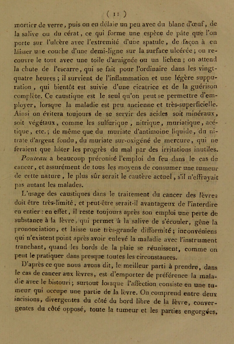 mortier de verre, puis on en délaie un peu ayec du blanc d’œuf, de la salive ou du cérat, ce qui forme une espèce de pâte que l’on porte sur l’ulcère avec l’extremité d’une spatule, de façon à en laisser une couche d’une demi-ligne sur la surface ulcérée ; on re- couvre le tout avec une toile d’araignée ou un lichen ; on attend la chute de l’escarre, qui se fait pour l’ordinaire dans les vingt- quatre heures ; il survient de l’inflammation et une légère suppu- ration , qui bientôt est suivie d’une cicatrice et de la guérison complète. Ce caustique est le seul qu’on peut se permettre d’em- ployer, lorsque la maladie est peu ancienne et très-superficielle. Ainsi on évitera toujours de se servir des acides soit minéraux, soit végétaux, comme les sulfurique , nitrique, muriatique, acé- tique , etc.; de même que du muriate d’antimoine liquide, du ni- trate d’argent fondu, du muriate sur-oxigéné de mercure, qui ne feraient que hâter les progrès du mal par des irritations inutiles. Pouteau a beaucoup préconisé l’emploi du feu dans le cas de cancer, et assurément de tous les moyens de consumer une tumeur de cette nature , le plus sûr serait le cautère actuel, s’il n’effrayait pas autant les malades. L’usage des caustiques dans le traitement du cancer des lèvres doit être très-limité, et peut-être serait-il avantageux de l’interdire en entier: en effet, il reste toujours après son emploi une perte de substance à la lèvre, qui permet à la salive de s’écouler, gêne la prononciation, et laisse une très-grande difformité; inconvéniens qui n’existent point après avoir enlevé la maladie avec l’instrument tranchant, quand les bords de la plaie se réunissent, comme on peut le pratiquer dans presque toutes les circonstances. D’après ce que nous avons dit, le meilleur parti à prendre, dans le cas de cancer aux lèvres, est d’emporter de préférence la mala- die avec le bistouri; surtout Ioisque l’affection consiste en une tu- meur qui occupe une partie de la lèvre. On comprend entre deux incisions, divergentes du côté du bord libre de la lèvre, conver- gentes du côté opposé, toute la tumeur et les parties engorgées.