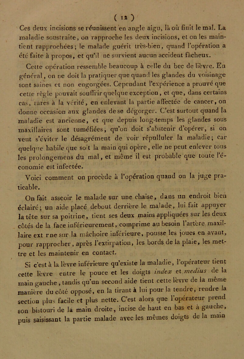 Ces deux incisions se réunissent en angle aigu, là où finit le mal. La maladie soustraite, on rapproche les deux incisions, et on les main- tient rapprochées; le malade guérit très-bien, quand l’opération a été faite à propos, et qu’il ne survient aucun accident fâcheux. Cette opération ressemble beaucoup à celle du bec de lièvre. En général, on ne doit la pratiquer que quand les glandes du voisinage sont saines et non engorgées. Cependant l’expérience a prouvé que cette règle pouvait souffrir quelque exception , et que, dans certains cas, rares à la vérité, en enlevant la partie affectée de cancer, on donne occasion aux glandes de se dégorger. C’est surtout quand la maladie est ancienne, et que depuis long-temps les glandes sous maxillaires sont tuméfiées, qu’on doit s’abstenir d’opérer, si on veut s’éviter le désagrément de voir répulluler la maladie; car quelque habile que soit la main qui opère, elle ne peut enlever tous les prolongemens du mal, et même il est probable que toute 1 e- conomie est infectée. Voici comment on procède à l’opération quand on la juge pra- ticable. On fait asseoir le malade sur une chaise, dans un endroit bien éclairé; un aide placé debout derrière le malade, lui fait appuyer la tête sur sa poitrine, tient ses deux mains appliquées sui les deux cotés de la face inférieurement, comprime au besoin 1 aitcre maxil- laire ext rne sur la mâchoire inferieure, pousse les joues en avant, pour rapprocher, après l’extirpation, les bords de la plaie, les met- tre et les maintenir en contact. Si c’est à la lèvre inférieure qu’existe la maladie, 1 opérateur tient cette lèvre entre le pouce et les doigts index et. médius de la main gauche , tandis qu’un second aide tient cette lèvre de la même manière du côté opposé, en la tirant à lui pour la tendre, rendre la section plus facile et plus nette. C’est alors que l’opérateur prend son bistouri de la main droite, incise de haut en bas et à gauche, puis saisissant la partie malade avec les mêmes doigts de la main